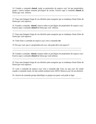 14. Usando o comando chmod, mude as permissões do arquivo arq1 tal que proprietário,
grupo e outros tenham somente privilegios de escrita. Escreva aqui o comando chmod da
forma que você utilizou:
______________________________________________________________________

15. Faça uma listagem longa de seu diretório para assegurar que as mudanças foram feitas da
forma que você esperava.

16. Usando o comando chmod, remova todos os privilégios de proprietário do arquivo arq1.
Escreva aqui o comando chmod da forma que você utilizou:
_________________________________________________________________________

17. Faça uma listagem longa de seu diretório para assegurar que as mudanças foram feitas da
forma que você esperava.

18. Tente listar o conteúdo do arquivo arq1 com o comando cat.

19. Por que você, que é o proprietário de arq1, não pode abrir este arquivo?
_________________________________________________________________________
_________________________________________________________________________

20. Usando o comando chmod, restaure todos os privilégios de proprietário do arquivo arq1.
Escreva aqui o comando chmod da forma que você utilizou:
_________________________________________________________________________

22. Faça uma listagem longa de seu diretório para assegurar que as mudanças foram feitas da
forma que você esperava.

23. Liste o conteúdo do arquivo arq1 com o comando cat. Uma vez que arq1 foi criado
usando o comando touch, ele não contém nenhum texto ASCII. Remova arq1 de seu diretório

24. Através do comando groups identifique os grupos aos quais você pode se ligar.
_________________________________________________________________________


                                            ∴
 