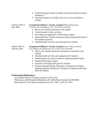 • Worked alongside teacher in student instruction and parent teacher
conferences
• Instructed students in remedial work one on one and inclusive
settings
February 2003 to Exceptional Children’s Teacher Assistant Wilton Elementary
May 2004 2555 Hwy 96 Franklinton, NC 27525 (919) 528-0033
• One on one remedial instruction with students
• Assisted teacher in daily activities
• Knowledge and application of IEP progress reports
• Organized Parent Teacher conferences and communicated needs of
the students to parents.
• Scheduled daily activities and assignments for students
October 2001 to Exceptional Children’s Teacher Assistant Vance Charter School
February 2003 1227 Dabney Dr Henderson, NC 27536 (252) 431-0440
• One on one remedial instruction and inclusive instruction with
students
• Scheduled daily activities and assignments for students
• Worked along side various teachers in implementing IEP goals
• Updated IEP progress reports
• Assisted in developing IEP goals for students
• Worked alongside Speech Pathologist, Occupational Therapist,
Reading Specialist and Physical Therapist to implement individual
plans for students.
Professional References
Jerry Barbee Wilson, NC Phone number 252-292-6799
Philip Jaycox 207 W Lynde St Watertown, NY 13601 Phone Number 315 783 4841
Marc Swanner 2102 Charles Blvd Greenville, NC, 27858 (252) 531-7979
 