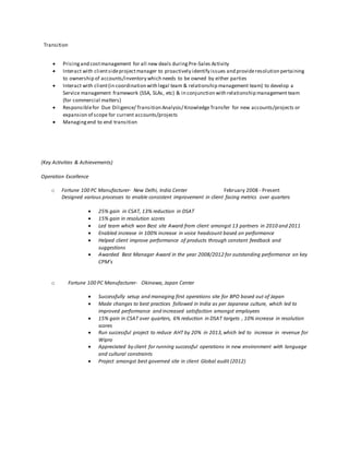 Transition
 Pricingand costmanagement for all new deals duringPre-Sales Activity
 Interact with clientsideprojectmanager to proactively identify issues and provideresolution pertaining
to ownership of accounts/inventory which needs to be owned by either parties
 Interact with client(in coordination with legal team & relationship management team) to develop a
Service management framework (SSA, SLAs, etc) & in conjunction with relationship management team
(for commercial matters)
 Responsiblefor Due Diligence/ Transition Analysis/ KnowledgeTransfer for new accounts/projects or
expansion of scope for current accounts/projects
 Managingend to end transition
(Key Activities & Achievements)
Operation Excellence
o Fortune 100 PC Manufacturer- New Delhi, India Center February 2008 - Present
Designed various processes to enable consistent improvement in client facing metrics over quarters
 25% gain in CSAT, 13% reduction in DSAT
 15% gain in resolution scores
 Led team which won Best site Award from client amongst 13 partners in 2010 and 2011
 Enabled increase in 100% increase in voice headcount based on performance
 Helped client improve performance of products through constant feedback and
suggestions
 Awarded Best Manager Award in the year 2008/2012 for outstanding performance on key
CPM’s
o Fortune 100 PC Manufacturer- Okinawa, Japan Center
 Successfully setup and managing first operations site for BPO based out of Japan
 Made changes to best practices followed in India as per Japanese culture, which led to
improved performance and increased satisfaction amongst employees
 15% gain in CSAT over quarters, 6% reduction in DSAT targets , 10% increase in resolution
scores
 Run successful project to reduce AHT by 20% in 2013,which led to increase in revenue for
Wipro
 Appreciated by client for running successful operations in new environment with language
and cultural constraints
 Project amongst best governed site in client Global audit (2012)
 