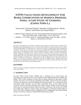 International Journal of Managing Value and Supply Chains (IJMVSC) Vol. 7, No. 3, September 2016
DOI: 10.5121/ijmvsc.2016.7302 19
NTFPS VALUE CHAIN DEVELOPMENT FOR
RURAL COMMUNITIES OF MADHYA PRADESH,
INDIA- A CASE STUDY OF CHAKODA
(CASSIA TORA L.)
Satvant Saini1
, Priyanshu Thapliyal1
, Kanchana.V.Kilakkencherry1
, Dhruba
Sharma1
, Geeta Sinha2
and Swapan Mehra1
*
1. IORA Ecological Solutions Pvt Ltd, 225 B, Indraprastha Gyanmandir Complex, Lado
Sarai, New Delhi, India- 110030, Phone: +91-11-4107-7549
2. MART, A - 6, 1st Floor, Sector 2 , Landmark Building, Noida, UP, India – 201301,
Phone: 91-120-4215323, 2531140
ABSTRACT
The value chain approach is a heuristic, analytical, and strategic tool that provides a framework for
identifying and examining different actors of a value chain, the dynamics of processing and value creation,
reward and distribution. Present study was carried out to develop a suitable value chain mechanism for
“Chakoda” (Cassia tora L.). The study was carried out in Ghughri block of Mandla district and Chakoda
species have been identified for value chain development through a series of assessment and analysis.
Market linkage was developed between traders, processing companies (FPC) and seller for Chakoda to
promote sustainably harvested organic products of the C. tora in local and international markets. This
would enable large scale aggregation and processing of Chakoda for trading. Due to its multiple uses and
benefits, Chakoda was found to be a viable business model for Mandla district where large number of
farmers are involved in collection, consumption and sale of Chakoda seeds. Chakoda value chain
development and establishing market linkage is ensuring better economic return for the farmers and rural
poor involved in collection, processing and marketing.
KEYWORDS
Farmer’s Producer Company, Sustainable harvesting, livelihood, market linkages and assessment, NTFP,
value chain analysis
1. INTRODUCTION
The Non Timber Forest Products (NTFPs) play a significant role in rural incomes and
contributing more than 60 per cent to their annual income in Madhya Pradesh State (Shukla and
Pandey, 1983), similar conclusion was also drawn in studies conducted in other States of India
and have also shown 10 to 70 percent contribution from NTFPs; majority of the forest dwellers
(~50 per cent) depend on forests for fulfilling their food requirements. It is estimated that about
100 million people especially rural and tribal communities living in forest fringes derived
ecosystem services from forests including food, shelter, medicine, fodder for their bovine and
cash income for substantial livelihood. Apart from needs of subsistence and cash income, NTFPs
also support large number of small to large scale enterprises in processing and/or trading of
species. The States of Madhya Pradesh, Chhattisgarh, Orissa, Maharashtra and Andhra Pradesh
account for more than 75 percent of traded NTFP in India (Saxena 2003).
 