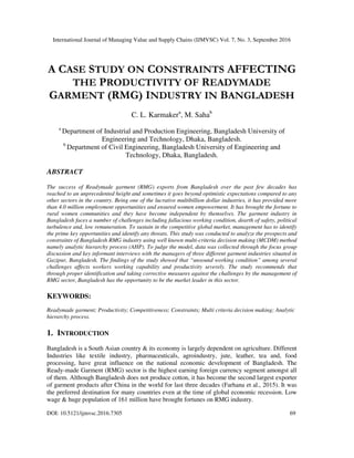 International Journal of Managing Value and Supply Chains (IJMVSC) Vol. 7, No. 3, September 2016
DOI: 10.5121/ijmvsc.2016.7305 69
A CASE STUDY ON CONSTRAINTS AFFECTING
THE PRODUCTIVITY OF READYMADE
GARMENT (RMG) INDUSTRY IN BANGLADESH
C. L. Karmakera
, M. Sahab
a
Department of Industrial and Production Engineering, Bangladesh University of
Engineering and Technology, Dhaka, Bangladesh.
b
Department of Civil Engineering, Bangladesh University of Engineering and
Technology, Dhaka, Bangladesh.
ABSTRACT
The success of Readymade garment (RMG) exports from Bangladesh over the past few decades has
reached to an unprecedented height and sometimes it goes beyond optimistic expectations compared to any
other sectors in the country. Being one of the lucrative multibillion dollar industries, it has provided more
than 4.0 million employment opportunities and ensured women empowerment. It has brought the fortune to
rural women communities and they have become independent by themselves. The garment industry in
Bangladesh faces a number of challenges including fallacious working condition, dearth of safety, political
turbulence and, low remuneration. To sustain in the competitive global market, management has to identify
the prime key opportunities and identify any threats. This study was conducted to analyze the prospects and
constraints of Bangladesh RMG industry using well known multi-criteria decision making (MCDM) method
namely analytic hierarchy process (AHP). To judge the model, data was collected through the focus group
discussion and key informant interviews with the managers of three different garment industries situated in
Gazipur, Bangladesh. The findings of the study showed that “unsound working condition” among several
challenges affects workers working capability and productivity severely. The study recommends that
through proper identification and taking corrective measures against the challenges by the management of
RMG sector, Bangladesh has the opportunity to be the market leader in this sector.
KEYWORDS:
Readymade garment; Productivity; Competitiveness; Constraints; Multi criteria decision making; Analytic
hierarchy process.
1. INTRODUCTION
Bangladesh is a South Asian country & its economy is largely dependent on agriculture. Different
Industries like textile industry, pharmaceuticals, agroindustry, jute, leather, tea and, food
processing, have great influence on the national economic development of Bangladesh. The
Ready-made Garment (RMG) sector is the highest earning foreign currency segment amongst all
of them. Although Bangladesh does not produce cotton, it has become the second largest exporter
of garment products after China in the world for last three decades (Farhana et al., 2015). It was
the preferred destination for many countries even at the time of global economic recession. Low
wage & huge population of 161 million have brought fortunes on RMG industry.
 