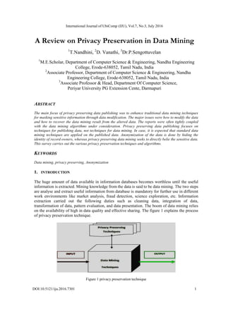 International Journal of UbiComp (IJU), Vol.7, No.3, July 2016
DOI:10.5121/iju.2016.7301 1
A Review on Privacy Preservation in Data Mining
1
T.Nandhini, 2
D. Vanathi, 3
Dr.P.Sengottuvelan
1
M.E.Scholar, Department of Computer Science & Engineering, Nandha Engineering
College, Erode-638052, Tamil Nadu, India
2
Associate Professor, Department of Computer Science & Engineering, Nandha
Engineering College, Erode-638052, Tamil Nadu, India
3
Associate Professor & Head, Department Of Computer Science,
Periyar University PG Extension Cente, Darmapuri
ABSTRACT
The main focus of privacy preserving data publishing was to enhance traditional data mining techniques
for masking sensitive information through data modification. The major issues were how to modify the data
and how to recover the data mining result from the altered data. The reports were often tightly coupled
with the data mining algorithms under consideration. Privacy preserving data publishing focuses on
techniques for publishing data, not techniques for data mining. In case, it is expected that standard data
mining techniques are applied on the published data. Anonymization of the data is done by hiding the
identity of record owners, whereas privacy preserving data mining seeks to directly belie the sensitive data.
This survey carries out the various privacy preservation techniques and algorithms.
KEYWORDS
Data mining, privacy preserving, Anonymization
1. INTRODUCTION
The huge amount of data available in information databases becomes worthless until the useful
information is extracted. Mining knowledge from the data is said to be data mining. The two steps
are analyse and extract useful information from database is mandatory for further use in different
work environments like market analysis, fraud detection, science exploration, etc. Information
extraction carried out the following duties such as cleaning data, integration of data,
transformation of data, pattern evaluation, and data presentation. The boom of data mining relies
on the availability of high in data quality and effective sharing. The figure 1 explains the process
of privacy preservation technique.
Figure 1 privacy preservation technique
 