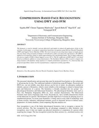 Signal & Image Processing : An International Journal (SIPIJ) Vol.7, No.3, June 2016
DOI : 10.5121/sipij.2016.7304 45
COMPRESSION BASED FACE RECOGNITION
USING DWT AND SVM
Sujatha BM1
Chetan Tippanna Madiwalar2
Suresh Babu K2
Raja K B2
and
Venugopal K R2
1
Department of Electronics and Communication Engineering,
Acharya Institute of Technology, Bangalore, India
2
University Visvesvaraya College of Engineering, Bangalore, India
ABSTRACT
The biometric is used to identify a person effectively and employ in almost all applications of day to day
activities. In this paper, we propose compression based face recognition using Discrete Wavelet Transform
(DWT) and Support Vector Machine (SVM). The novel concept of converting many images of single person
into one image using averaging technique is introduced to reduce execution time and memory. The DWT is
applied on averaged face image to obtain approximation (LL) and detailed bands. The LL band coefficients
are given as input to SVM to obtain Support vectors (SV’s). The LL coefficients of DWT and SV’s are fused
based on arithmetic addition to extract final features. The Euclidean Distance (ED) is used to compare test
image features with database image features to compute performance parameters. It is observed that, the
proposed algorithm is better in terms of performance compared to existing algorithms.
KEYWORDS
Biometrics, Face Recognition, Discrete Wavelet Transform, Support Vector Machine, Fusion.
1. INTRODUCTION
The personnel identification and personal data must be protected from hackers as the technology
is advancing day by day. The traditional methods of identifying using ID badges, Passwords and
PIN’S etc., are not reliable, since these devices can be lost or stolen. An alternative method to
identify a person is Biometrics, which is more reliable as this technique is related to human body
parts and behaviour of a person. The biometrics is broadly classified into two groups’ viz.,
physiological biometrics and behavioural biometrics. The physiological biometric traits such as
Face, Iris, Palmprint, Fingerprint, DNA etc., have constant characteristics. The behavioural
biometric traits such as Signature, Gait, Voice, Keystroke etc., have variable characteristics based
on the behaviour of a person. The biometrics provides high level of security by denying access to
unauthorized persons. In recent years biometrics is being used in every field of technology such
as home security, industries, educational institutes, access to electronic devices to defence areas,
preparation of country database, cloud computing, Big data analytics etc.
Face recognition is one of the better physiological biometrics trait to recognize a person for
several activities. The face recognition has an advantage compared to other biometric trait
recognition, since it does not require any physical interaction or cooperation of a person while
acquiring face images. The face recognition system has three sections viz., enrolment section, test
 