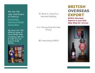 We are the
sole distributor
of famous
wholesale
online of Hong
Kong beer
We have over 100
different types of
Great British Beer
including Craft Ale
& Cider from all
around Great
Britian.
9F, Block A, Tung Chun
Industrial Building,
9-11 Cheung Wing Rd, Kwai
Chung,
852 Hong Kong,510593
BRITISH
OVERSEAS
EXPORT
British Overseas
Exports is your One
Stop Shop for all your
Ale & Cider needs.
 
