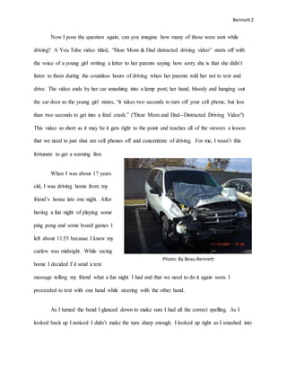 Bennett2
Photo: By Beau Bennett
Now I pose the question again, can you imagine how many of those were sent while
driving? A You Tube video titled, “Dear Mom & Dad distracted driving video” starts off with
the voice of a young girl writing a letter to her parents saying how sorry she is that she didn’t
listen to them during the countless hours of driving when her parents told her not to text and
drive. The video ends by her car smashing into a lamp post; her hand, bloody and hanging out
the car door as the young girl states, “it takes two seconds to turn off your cell phone, but less
than two seconds to get into a fatal crash.” ("Dear Mom and Dad--Distracted Driving Video")
This video as short as it may be it gets right to the point and teaches all of the viewers a lesson
that we need to just shut are cell phones off and concentrate of driving. For me, I wasn’t this
fortunate to get a warning first.
When I was about 17 years
old, I was driving home from my
friend’s house late one night. After
having a fun night of playing some
ping pong and some board games I
left about 11:55 because I knew my
curfew was midnight. While racing
home I decided I’d send a text
message telling my friend what a fun night I had and that we need to do it again soon. I
proceeded to text with one hand while steering with the other hand.
As I turned the bend I glanced down to make sure I had all the correct spelling. As I
looked back up I noticed I didn’t make the turn sharp enough. I looked up right as I smashed into
 