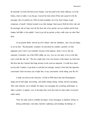Bennett3
the backside of a truck that had an iron bumper. I put the pedal to the metal, thinking it was the
brakes, when in reality it was the gas. I moved the truck about 20 feet and caused it to hit the
passenger side of a parked van. With my heart pounding out of my chest I began to gain
composure of myself. I looked around to see what damage I had caused. Both the driver side and
the passenger side air bags went off, the front side of my parents van was crushed and the front
bumper had fallen to the asphalt. I went to go call my parents so they could come see what I had
done.
As my parents finally showed up a few minutes after the ambulance, they were just happy
to see me alive. The paramedics examined me and asked me countless questions of what
happened, most I don’t even remember because of the immense shock I was in. But one
statement I remember one of the EMTs telling me was, “you are very lucky to be so well after
such a crash like this one.” The next couple days I was sore because of the impact my body took.
But from that day I learned that being focused on the road was important. It would have taken
me less than 5 minutes to get home to send that text message; instead I chose that that important
conversation had to be taken care of right then. Is any conversation worth risking your life for?
A study was done by the University of Utah in 2009 where they had 40 participants
taking part in both single task driving, and double tasking driving; driving and text messaging.
Their main objective was to identify the impact text messaging has on driving performance in
either a positive or negative way. In the paper they wrote they had two main points of research
which stated,
“First, the study seeks to establish the impact of text messaging in simulated driving on
driving performance and safety, therefore replicating and extending the findings of
 