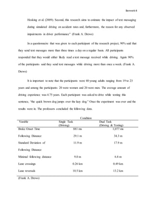 Bennett4
Hosking et al. (2009). Second, this research aims to estimate the impact of text messaging
during simulated driving on accident rates and, furthermore, the reason for any observed
impairments in driver performance” (Frank A. Drews)
In a questionnaire that was given to each participant of the research project, 90% said that
they send text messages more than three times a day on a regular basis. All participants
responded that they would either likely read a text message received while driving. Again 90%
of the participants said they send text messages while driving more than once a week. (Frank A.
Drews)
It is important to note that the participants were 40 young adults ranging from 19 to 23
years and among the participants 20 were women and 20 were men. The average amount of
driving experience was 4.75 years. Each participant was asked to drive while texting this
sentence, “the quick brown dog jumps over the lazy dog.” Once the experiment was over and the
results were in. The professors concluded the following data.
Condition
Varable Single Task
(Driving)
Dual Task
(Driving & Texting)
Brake Onset Time 881 ms 1,077 ms
Following Distance 29.1 m 34.3 m
Standard Deviation of
Following Distance
11.9 m 17.9 m
Minimal following distance 9.0 m 6.8 m
Lane crossings 0.26 km 0.49 km
Lane reversals 10.5 km 13.2 km
(Frank A. Drews)
 