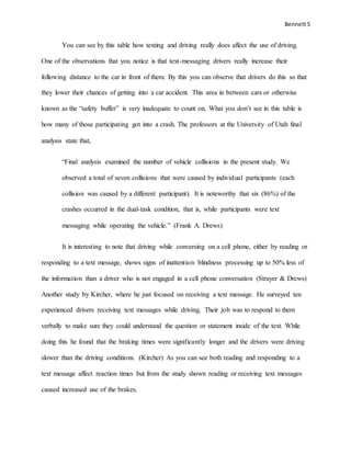 Bennett5
You can see by this table how texting and driving really does affect the use of driving.
One of the observations that you notice is that text-messaging drivers really increase their
following distance to the car in front of them. By this you can observe that drivers do this so that
they lower their chances of getting into a car accident. This area in between cars or otherwise
known as the “safety buffer” is very inadequate to count on. What you don’t see in this table is
how many of those participating got into a crash. The professors at the University of Utah final
analysis state that,
“Final analysis examined the number of vehicle collisions in the present study. We
observed a total of seven collisions that were caused by individual participants (each
collision was caused by a different participant). It is noteworthy that six (86%) of the
crashes occurred in the dual-task condition, that is, while participants were text
messaging while operating the vehicle.” (Frank A. Drews)
It is interesting to note that driving while conversing on a cell phone, either by reading or
responding to a text message, shows signs of inattention blindness processing up to 50% less of
the information than a driver who is not engaged in a cell phone conversation (Strayer & Drews)
Another study by Kircher, where he just focused on receiving a text message. He surveyed ten
experienced drivers receiving text messages while driving. Their job was to respond to them
verbally to make sure they could understand the question or statement inside of the text. While
doing this he found that the braking times were significantly longer and the drivers were driving
slower than the driving conditions. (Kircher) As you can see both reading and responding to a
text message affect reaction times but from the study shown reading or receiving text messages
caused increased use of the brakes.
 