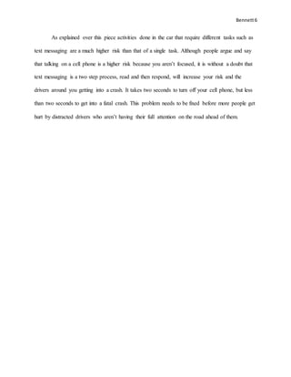 Bennett6
As explained over this piece activities done in the car that require different tasks such as
text messaging are a much higher risk than that of a single task. Although people argue and say
that talking on a cell phone is a higher risk because you aren’t focused, it is without a doubt that
text messaging is a two step process, read and then respond, will increase your risk and the
drivers around you getting into a crash. It takes two seconds to turn off your cell phone, but less
than two seconds to get into a fatal crash. This problem needs to be fixed before more people get
hurt by distracted drivers who aren’t having their full attention on the road ahead of them.
 
