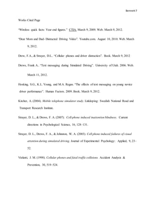 Bennett7
Works Cited Page
“Wireless quick facts: Year end figures.” CTIA. March 9, 2009. Web. March 9, 2012.
“Dear Mom and Dad- Distracted Driving Video”. Youtube.com. August 10, 2010. Web. March
9, 2012.
Drew, F.A., & Strayer, D.L.. “Cellular phones and driver distraction”. Book. March 9, 2012
Drews, Frank A.. “Text messaging during Simulated Driving”. University of Utah. 2006. Web.
March 11, 2012.
Hosking, S.G., K.L. Young, and M.A. Regan. “The effects of text messaging on young novice
driver performance”. Human Factors. 2009. Book. March 9, 2012.
Kircher, A. (2004). Mobile telephone simulator study. Linkloping: Swedish National Road and
Transport Research Institute.
Strayer, D. L., & Drews, F. A. (2007). Cell-phone induced inattention blindness. Current
directions in Psychological Science, 16, 128–131.
Strayer, D. L., Drews, F. A., & Johnston, W. A. (2003). Cell phone induced failures of visual
attention during simulated driving. Journal of Experimental Psychology: Applied, 9, 23–
52.
Violanti, J. M. (1998). Cellular phones and fatal traffic collisions. Accident Analysis &
Prevention, 30, 519–524.
 
