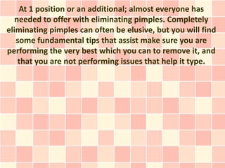 At 1 position or an additional; almost everyone has
   needed to offer with eliminating pimples. Completely
eliminating pimples can often be elusive, but you will find
   some fundamental tips that assist make sure you are
performing the very best which you can to remove it, and
    that you are not performing issues that help it type.
 