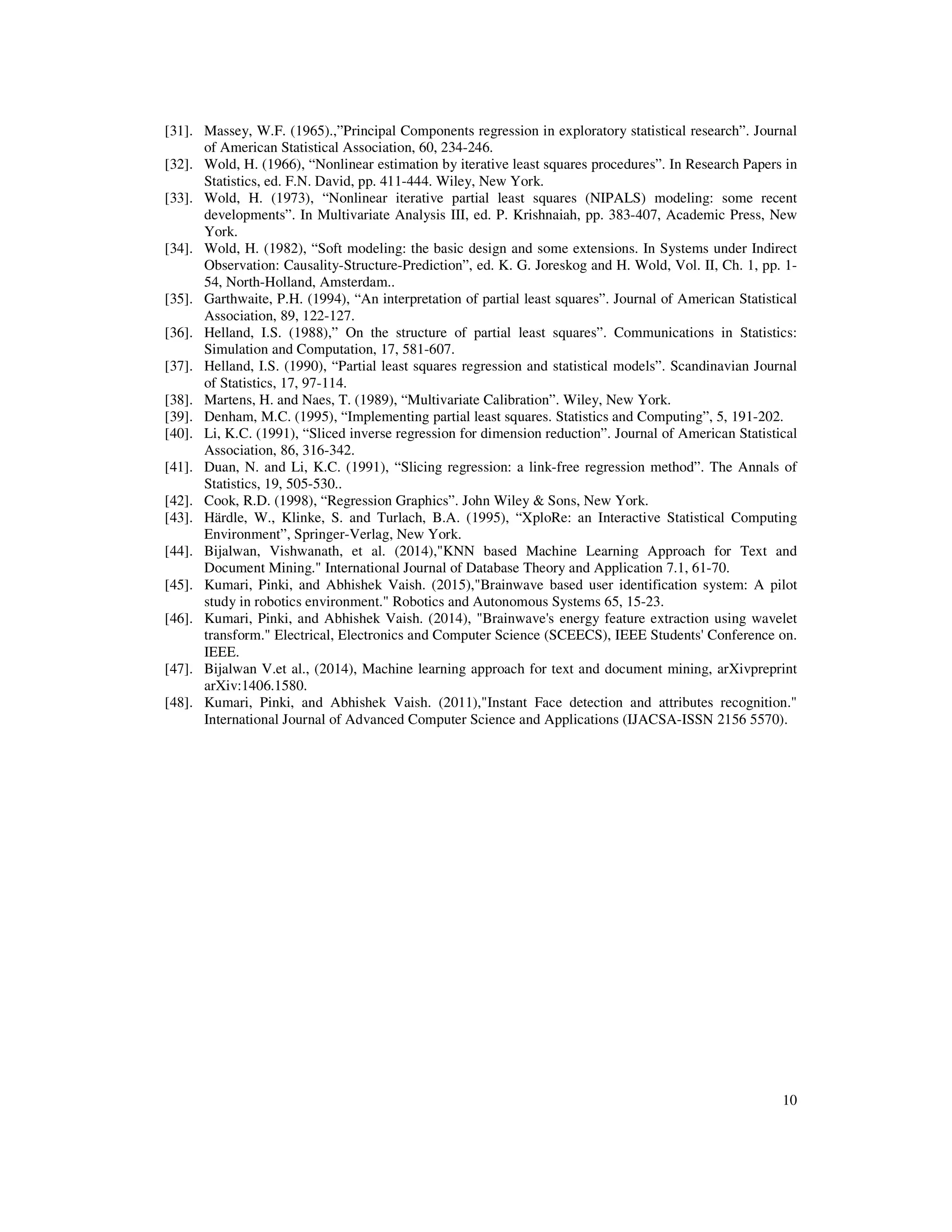 10
[31]. Massey, W.F. (1965).,”Principal Components regression in exploratory statistical research”. Journal
of American Statistical Association, 60, 234-246.
[32]. Wold, H. (1966), “Nonlinear estimation by iterative least squares procedures”. In Research Papers in
Statistics, ed. F.N. David, pp. 411-444. Wiley, New York.
[33]. Wold, H. (1973), “Nonlinear iterative partial least squares (NIPALS) modeling: some recent
developments”. In Multivariate Analysis III, ed. P. Krishnaiah, pp. 383-407, Academic Press, New
York.
[34]. Wold, H. (1982), “Soft modeling: the basic design and some extensions. In Systems under Indirect
Observation: Causality-Structure-Prediction”, ed. K. G. Joreskog and H. Wold, Vol. II, Ch. 1, pp. 1-
54, North-Holland, Amsterdam..
[35]. Garthwaite, P.H. (1994), “An interpretation of partial least squares”. Journal of American Statistical
Association, 89, 122-127.
[36]. Helland, I.S. (1988),” On the structure of partial least squares”. Communications in Statistics:
Simulation and Computation, 17, 581-607.
[37]. Helland, I.S. (1990), “Partial least squares regression and statistical models”. Scandinavian Journal
of Statistics, 17, 97-114.
[38]. Martens, H. and Naes, T. (1989), “Multivariate Calibration”. Wiley, New York.
[39]. Denham, M.C. (1995), “Implementing partial least squares. Statistics and Computing”, 5, 191-202.
[40]. Li, K.C. (1991), “Sliced inverse regression for dimension reduction”. Journal of American Statistical
Association, 86, 316-342.
[41]. Duan, N. and Li, K.C. (1991), “Slicing regression: a link-free regression method”. The Annals of
Statistics, 19, 505-530..
[42]. Cook, R.D. (1998), “Regression Graphics”. John Wiley & Sons, New York.
[43]. Härdle, W., Klinke, S. and Turlach, B.A. (1995), “XploRe: an Interactive Statistical Computing
Environment”, Springer-Verlag, New York.
[44]. Bijalwan, Vishwanath, et al. (2014),"KNN based Machine Learning Approach for Text and
Document Mining." International Journal of Database Theory and Application 7.1, 61-70.
[45]. Kumari, Pinki, and Abhishek Vaish. (2015),"Brainwave based user identification system: A pilot
study in robotics environment." Robotics and Autonomous Systems 65, 15-23.
[46]. Kumari, Pinki, and Abhishek Vaish. (2014), "Brainwave's energy feature extraction using wavelet
transform." Electrical, Electronics and Computer Science (SCEECS), IEEE Students' Conference on.
IEEE.
[47]. Bijalwan V.et al., (2014), Machine learning approach for text and document mining, arXivpreprint
arXiv:1406.1580.
[48]. Kumari, Pinki, and Abhishek Vaish. (2011),"Instant Face detection and attributes recognition."
International Journal of Advanced Computer Science and Applications (IJACSA-ISSN 2156 5570).
 