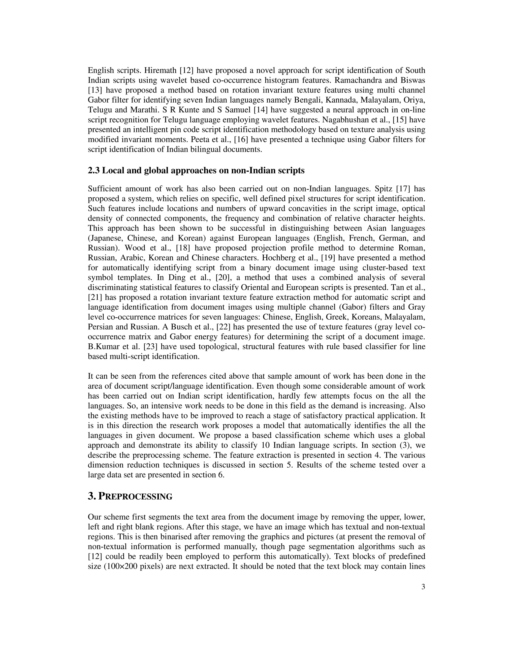 3
English scripts. Hiremath [12] have proposed a novel approach for script identification of South
Indian scripts using wavelet based co-occurrence histogram features. Ramachandra and Biswas
[13] have proposed a method based on rotation invariant texture features using multi channel
Gabor filter for identifying seven Indian languages namely Bengali, Kannada, Malayalam, Oriya,
Telugu and Marathi. S R Kunte and S Samuel [14] have suggested a neural approach in on-line
script recognition for Telugu language employing wavelet features. Nagabhushan et al., [15] have
presented an intelligent pin code script identification methodology based on texture analysis using
modified invariant moments. Peeta et al., [16] have presented a technique using Gabor filters for
script identification of Indian bilingual documents.
2.3 Local and global approaches on non-Indian scripts
Sufficient amount of work has also been carried out on non-Indian languages. Spitz [17] has
proposed a system, which relies on specific, well defined pixel structures for script identification.
Such features include locations and numbers of upward concavities in the script image, optical
density of connected components, the frequency and combination of relative character heights.
This approach has been shown to be successful in distinguishing between Asian languages
(Japanese, Chinese, and Korean) against European languages (English, French, German, and
Russian). Wood et al., [18] have proposed projection profile method to determine Roman,
Russian, Arabic, Korean and Chinese characters. Hochberg et al., [19] have presented a method
for automatically identifying script from a binary document image using cluster-based text
symbol templates. In Ding et al., [20], a method that uses a combined analysis of several
discriminating statistical features to classify Oriental and European scripts is presented. Tan et al.,
[21] has proposed a rotation invariant texture feature extraction method for automatic script and
language identification from document images using multiple channel (Gabor) filters and Gray
level co-occurrence matrices for seven languages: Chinese, English, Greek, Koreans, Malayalam,
Persian and Russian. A Busch et al., [22] has presented the use of texture features (gray level co-
occurrence matrix and Gabor energy features) for determining the script of a document image.
B.Kumar et al. [23] have used topological, structural features with rule based classifier for line
based multi-script identification.
It can be seen from the references cited above that sample amount of work has been done in the
area of document script/language identification. Even though some considerable amount of work
has been carried out on Indian script identification, hardly few attempts focus on the all the
languages. So, an intensive work needs to be done in this field as the demand is increasing. Also
the existing methods have to be improved to reach a stage of satisfactory practical application. It
is in this direction the research work proposes a model that automatically identifies the all the
languages in given document. We propose a based classification scheme which uses a global
approach and demonstrate its ability to classify 10 Indian language scripts. In section (3), we
describe the preprocessing scheme. The feature extraction is presented in section 4. The various
dimension reduction techniques is discussed in section 5. Results of the scheme tested over a
large data set are presented in section 6.
3. PREPROCESSING
Our scheme first segments the text area from the document image by removing the upper, lower,
left and right blank regions. After this stage, we have an image which has textual and non-textual
regions. This is then binarised after removing the graphics and pictures (at present the removal of
non-textual information is performed manually, though page segmentation algorithms such as
[12] could be readily been employed to perform this automatically). Text blocks of predefined
size (100×200 pixels) are next extracted. It should be noted that the text block may contain lines
 