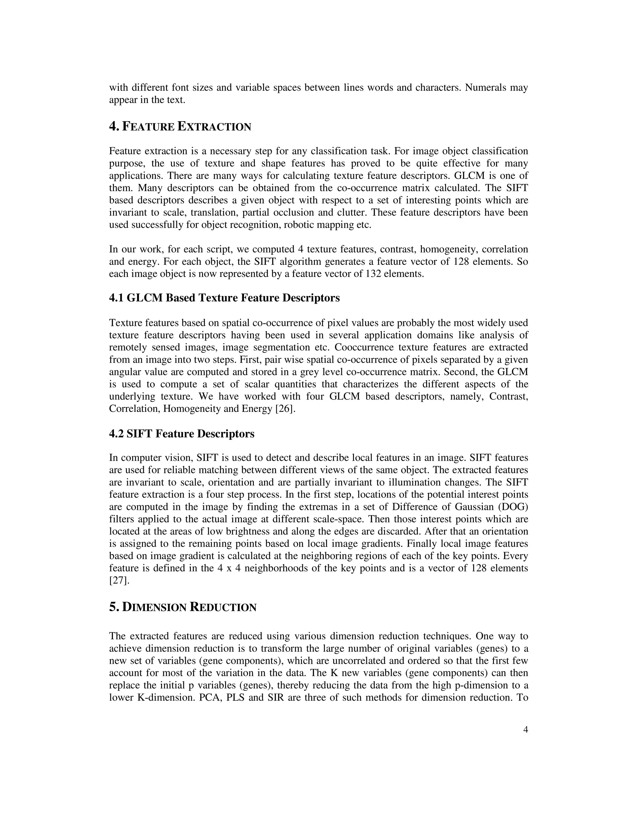 4
with different font sizes and variable spaces between lines words and characters. Numerals may
appear in the text.
4. FEATURE EXTRACTION
Feature extraction is a necessary step for any classification task. For image object classification
purpose, the use of texture and shape features has proved to be quite effective for many
applications. There are many ways for calculating texture feature descriptors. GLCM is one of
them. Many descriptors can be obtained from the co-occurrence matrix calculated. The SIFT
based descriptors describes a given object with respect to a set of interesting points which are
invariant to scale, translation, partial occlusion and clutter. These feature descriptors have been
used successfully for object recognition, robotic mapping etc.
In our work, for each script, we computed 4 texture features, contrast, homogeneity, correlation
and energy. For each object, the SIFT algorithm generates a feature vector of 128 elements. So
each image object is now represented by a feature vector of 132 elements.
4.1 GLCM Based Texture Feature Descriptors
Texture features based on spatial co-occurrence of pixel values are probably the most widely used
texture feature descriptors having been used in several application domains like analysis of
remotely sensed images, image segmentation etc. Cooccurrence texture features are extracted
from an image into two steps. First, pair wise spatial co-occurrence of pixels separated by a given
angular value are computed and stored in a grey level co-occurrence matrix. Second, the GLCM
is used to compute a set of scalar quantities that characterizes the different aspects of the
underlying texture. We have worked with four GLCM based descriptors, namely, Contrast,
Correlation, Homogeneity and Energy [26].
4.2 SIFT Feature Descriptors
In computer vision, SIFT is used to detect and describe local features in an image. SIFT features
are used for reliable matching between different views of the same object. The extracted features
are invariant to scale, orientation and are partially invariant to illumination changes. The SIFT
feature extraction is a four step process. In the first step, locations of the potential interest points
are computed in the image by finding the extremas in a set of Difference of Gaussian (DOG)
filters applied to the actual image at different scale-space. Then those interest points which are
located at the areas of low brightness and along the edges are discarded. After that an orientation
is assigned to the remaining points based on local image gradients. Finally local image features
based on image gradient is calculated at the neighboring regions of each of the key points. Every
feature is defined in the 4 x 4 neighborhoods of the key points and is a vector of 128 elements
[27].
5. DIMENSION REDUCTION
The extracted features are reduced using various dimension reduction techniques. One way to
achieve dimension reduction is to transform the large number of original variables (genes) to a
new set of variables (gene components), which are uncorrelated and ordered so that the first few
account for most of the variation in the data. The K new variables (gene components) can then
replace the initial p variables (genes), thereby reducing the data from the high p-dimension to a
lower K-dimension. PCA, PLS and SIR are three of such methods for dimension reduction. To
 