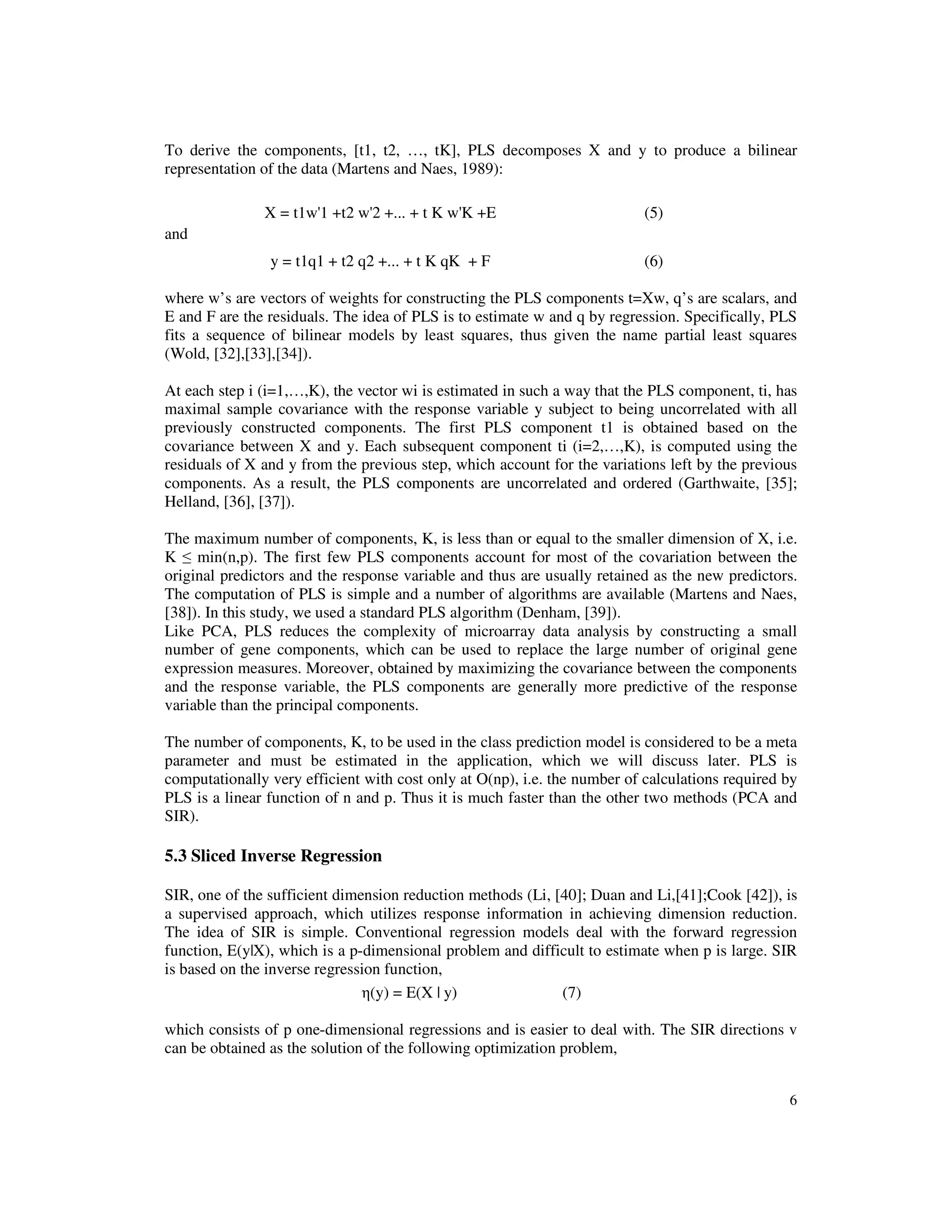 6
To derive the components, [t1, t2, …, tK], PLS decomposes X and y to produce a bilinear
representation of the data (Martens and Naes, 1989):
X = t1w'1 +t2 w'2 +... + t K w'K +E (5)
and
y = t1q1 + t2 q2 +... + t K qK + F (6)
where w’s are vectors of weights for constructing the PLS components t=Xw, q’s are scalars, and
E and F are the residuals. The idea of PLS is to estimate w and q by regression. Specifically, PLS
fits a sequence of bilinear models by least squares, thus given the name partial least squares
(Wold, [32],[33],[34]).
At each step i (i=1,…,K), the vector wi is estimated in such a way that the PLS component, ti, has
maximal sample covariance with the response variable y subject to being uncorrelated with all
previously constructed components. The first PLS component t1 is obtained based on the
covariance between X and y. Each subsequent component ti (i=2,…,K), is computed using the
residuals of X and y from the previous step, which account for the variations left by the previous
components. As a result, the PLS components are uncorrelated and ordered (Garthwaite, [35];
Helland, [36], [37]).
The maximum number of components, K, is less than or equal to the smaller dimension of X, i.e.
K ≤ min(n,p). The first few PLS components account for most of the covariation between the
original predictors and the response variable and thus are usually retained as the new predictors.
The computation of PLS is simple and a number of algorithms are available (Martens and Naes,
[38]). In this study, we used a standard PLS algorithm (Denham, [39]).
Like PCA, PLS reduces the complexity of microarray data analysis by constructing a small
number of gene components, which can be used to replace the large number of original gene
expression measures. Moreover, obtained by maximizing the covariance between the components
and the response variable, the PLS components are generally more predictive of the response
variable than the principal components.
The number of components, K, to be used in the class prediction model is considered to be a meta
parameter and must be estimated in the application, which we will discuss later. PLS is
computationally very efficient with cost only at O(np), i.e. the number of calculations required by
PLS is a linear function of n and p. Thus it is much faster than the other two methods (PCA and
SIR).
5.3 Sliced Inverse Regression
SIR, one of the sufficient dimension reduction methods (Li, [40]; Duan and Li,[41];Cook [42]), is
a supervised approach, which utilizes response information in achieving dimension reduction.
The idea of SIR is simple. Conventional regression models deal with the forward regression
function, E(y|X), which is a p-dimensional problem and difficult to estimate when p is large. SIR
is based on the inverse regression function,
η(y) = E(X | y) (7)
which consists of p one-dimensional regressions and is easier to deal with. The SIR directions v
can be obtained as the solution of the following optimization problem,
 