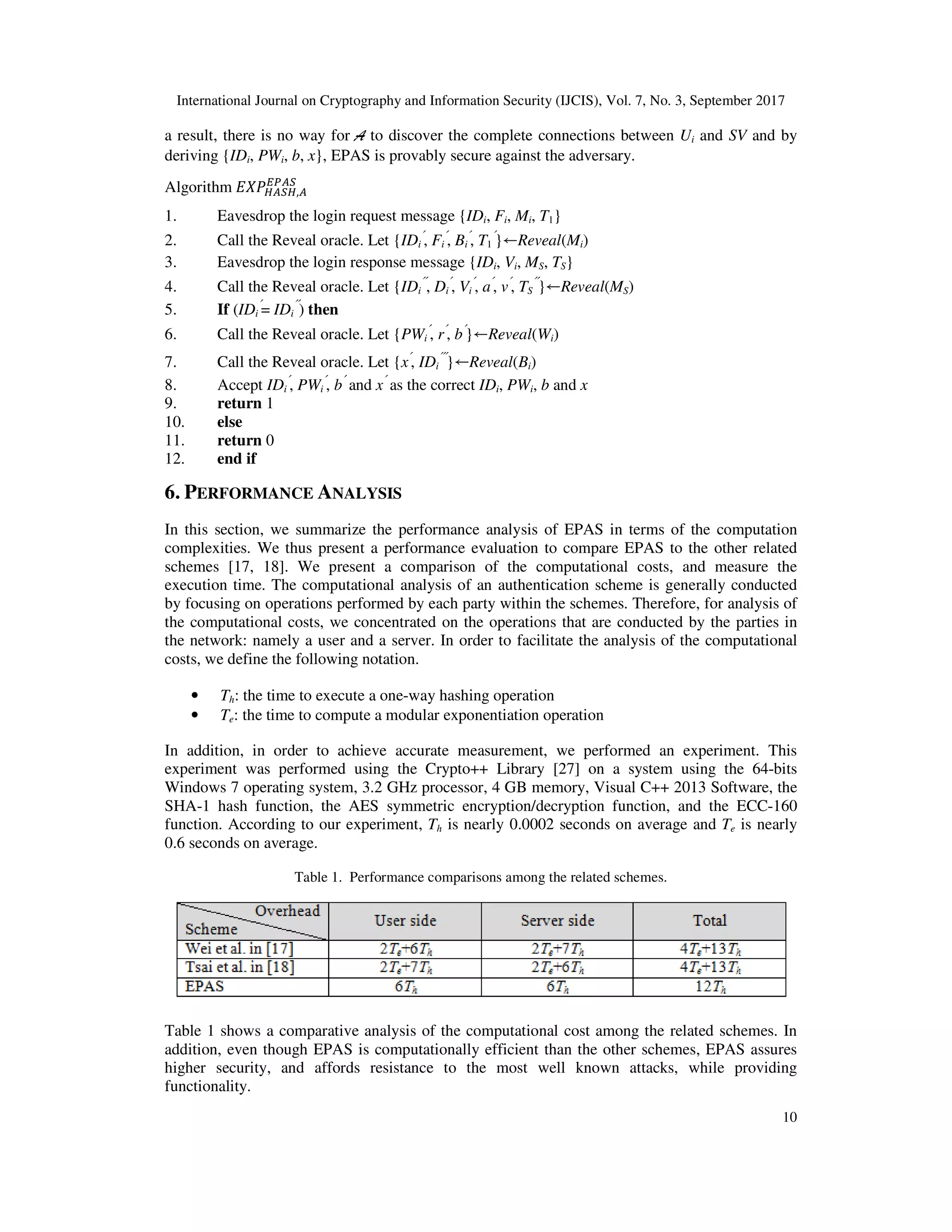 International Journal on Cryptography and Information Security (IJCIS), Vol. 7, No. 3, September 2017
10
a result, there is no way for A to discover the complete connections between Ui and SV and by
deriving {IDi, PWi, b, x}, EPAS is provably secure against the adversary.
Algorithm !"#!,"
%&"#
1. Eavesdrop the login request message {IDi, Fi, Mi, T1}
2. Call the Reveal oracle. Let {IDi
′
, Fi
′
, Bi
′
, T1
′
}←Reveal(Mi)
3. Eavesdrop the login response message {IDi, Vi, MS, TS}
4. Call the Reveal oracle. Let {IDi
′′
, Di
′
, Vi
′
, a′
, v′
, TS
′′
}←Reveal(MS)
5. If (IDi
′
= IDi
′′
) then
6. Call the Reveal oracle. Let {PWi
′
, r′
, b′
}←Reveal(Wi)
7. Call the Reveal oracle. Let {x′
, IDi
′′′
}←Reveal(Bi)
8. Accept IDi
′
, PWi
′
, b′
and x′
as the correct IDi, PWi, b and x
9. return 1
10. else
11. return 0
12. end if
6. PERFORMANCE ANALYSIS
In this section, we summarize the performance analysis of EPAS in terms of the computation
complexities. We thus present a performance evaluation to compare EPAS to the other related
schemes [17, 18]. We present a comparison of the computational costs, and measure the
execution time. The computational analysis of an authentication scheme is generally conducted
by focusing on operations performed by each party within the schemes. Therefore, for analysis of
the computational costs, we concentrated on the operations that are conducted by the parties in
the network: namely a user and a server. In order to facilitate the analysis of the computational
costs, we define the following notation.
• Th: the time to execute a one-way hashing operation
• Te: the time to compute a modular exponentiation operation
In addition, in order to achieve accurate measurement, we performed an experiment. This
experiment was performed using the Crypto++ Library [27] on a system using the 64-bits
Windows 7 operating system, 3.2 GHz processor, 4 GB memory, Visual C++ 2013 Software, the
SHA-1 hash function, the AES symmetric encryption/decryption function, and the ECC-160
function. According to our experiment, Th is nearly 0.0002 seconds on average and Te is nearly
0.6 seconds on average.
Table 1. Performance comparisons among the related schemes.
Table 1 shows a comparative analysis of the computational cost among the related schemes. In
addition, even though EPAS is computationally efficient than the other schemes, EPAS assures
higher security, and affords resistance to the most well known attacks, while providing
functionality.
 
