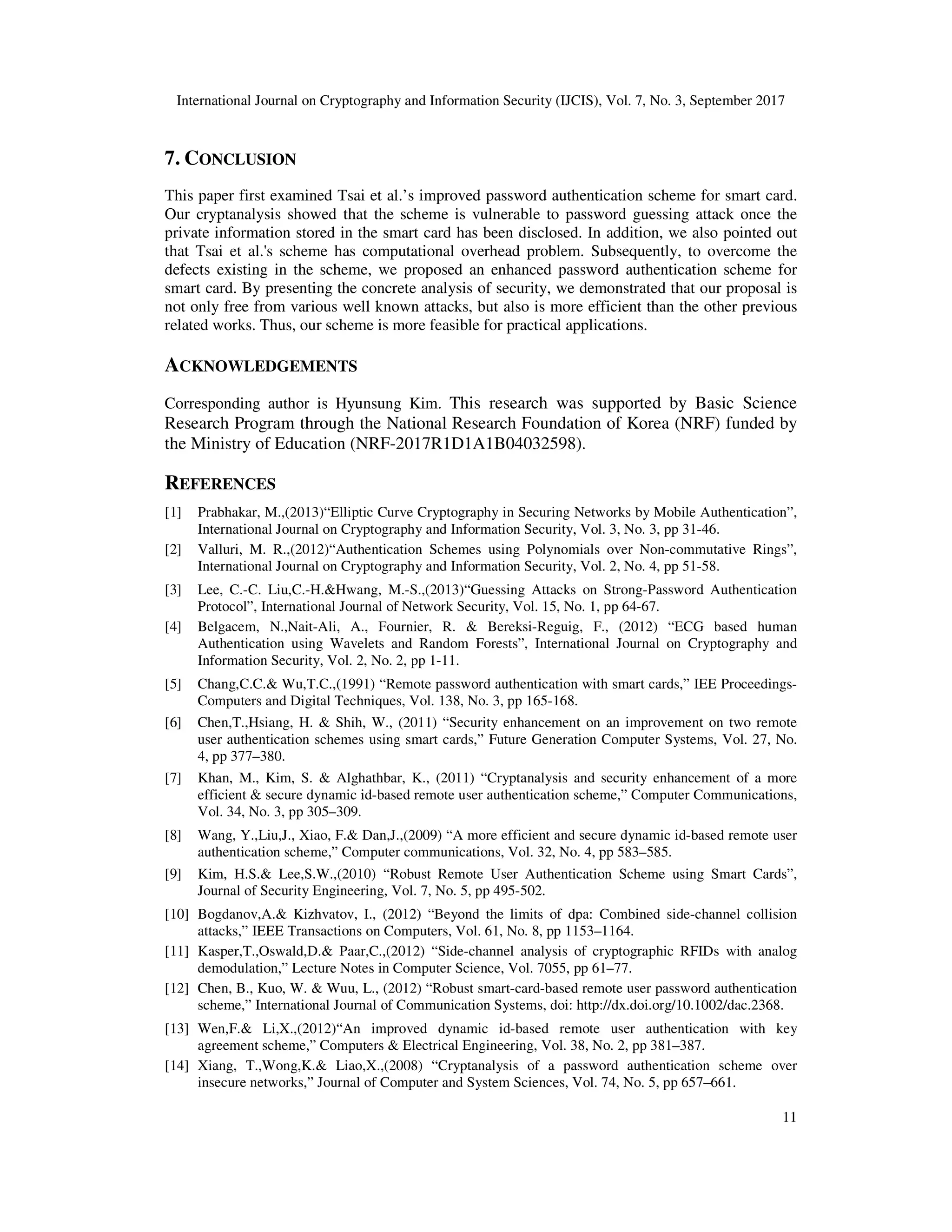 International Journal on Cryptography and Information Security (IJCIS), Vol. 7, No. 3, September 2017
11
7. CONCLUSION
This paper first examined Tsai et al.’s improved password authentication scheme for smart card.
Our cryptanalysis showed that the scheme is vulnerable to password guessing attack once the
private information stored in the smart card has been disclosed. In addition, we also pointed out
that Tsai et al.'s scheme has computational overhead problem. Subsequently, to overcome the
defects existing in the scheme, we proposed an enhanced password authentication scheme for
smart card. By presenting the concrete analysis of security, we demonstrated that our proposal is
not only free from various well known attacks, but also is more efficient than the other previous
related works. Thus, our scheme is more feasible for practical applications.
ACKNOWLEDGEMENTS
Corresponding author is Hyunsung Kim. This research was supported by Basic Science
Research Program through the National Research Foundation of Korea (NRF) funded by
the Ministry of Education (NRF-2017R1D1A1B04032598).
REFERENCES
[1] Prabhakar, M.,(2013)“Elliptic Curve Cryptography in Securing Networks by Mobile Authentication”,
International Journal on Cryptography and Information Security, Vol. 3, No. 3, pp 31-46.
[2] Valluri, M. R.,(2012)“Authentication Schemes using Polynomials over Non-commutative Rings”,
International Journal on Cryptography and Information Security, Vol. 2, No. 4, pp 51-58.
[3] Lee, C.-C. Liu,C.-H.&Hwang, M.-S.,(2013)“Guessing Attacks on Strong-Password Authentication
Protocol”, International Journal of Network Security, Vol. 15, No. 1, pp 64-67.
[4] Belgacem, N.,Nait-Ali, A., Fournier, R. & Bereksi-Reguig, F., (2012) “ECG based human
Authentication using Wavelets and Random Forests”, International Journal on Cryptography and
Information Security, Vol. 2, No. 2, pp 1-11.
[5] Chang,C.C.& Wu,T.C.,(1991) “Remote password authentication with smart cards,” IEE Proceedings-
Computers and Digital Techniques, Vol. 138, No. 3, pp 165-168.
[6] Chen,T.,Hsiang, H. & Shih, W., (2011) “Security enhancement on an improvement on two remote
user authentication schemes using smart cards,” Future Generation Computer Systems, Vol. 27, No.
4, pp 377–380.
[7] Khan, M., Kim, S. & Alghathbar, K., (2011) “Cryptanalysis and security enhancement of a more
efficient & secure dynamic id-based remote user authentication scheme,” Computer Communications,
Vol. 34, No. 3, pp 305–309.
[8] Wang, Y.,Liu,J., Xiao, F.& Dan,J.,(2009) “A more efficient and secure dynamic id-based remote user
authentication scheme,” Computer communications, Vol. 32, No. 4, pp 583–585.
[9] Kim, H.S.& Lee,S.W.,(2010) “Robust Remote User Authentication Scheme using Smart Cards”,
Journal of Security Engineering, Vol. 7, No. 5, pp 495-502.
[10] Bogdanov,A.& Kizhvatov, I., (2012) “Beyond the limits of dpa: Combined side-channel collision
attacks,” IEEE Transactions on Computers, Vol. 61, No. 8, pp 1153–1164.
[11] Kasper,T.,Oswald,D.& Paar,C.,(2012) “Side-channel analysis of cryptographic RFIDs with analog
demodulation,” Lecture Notes in Computer Science, Vol. 7055, pp 61–77.
[12] Chen, B., Kuo, W. & Wuu, L., (2012) “Robust smart-card-based remote user password authentication
scheme,” International Journal of Communication Systems, doi: http://dx.doi.org/10.1002/dac.2368.
[13] Wen,F.& Li,X.,(2012)“An improved dynamic id-based remote user authentication with key
agreement scheme,” Computers & Electrical Engineering, Vol. 38, No. 2, pp 381–387.
[14] Xiang, T.,Wong,K.& Liao,X.,(2008) “Cryptanalysis of a password authentication scheme over
insecure networks,” Journal of Computer and System Sciences, Vol. 74, No. 5, pp 657–661.
 