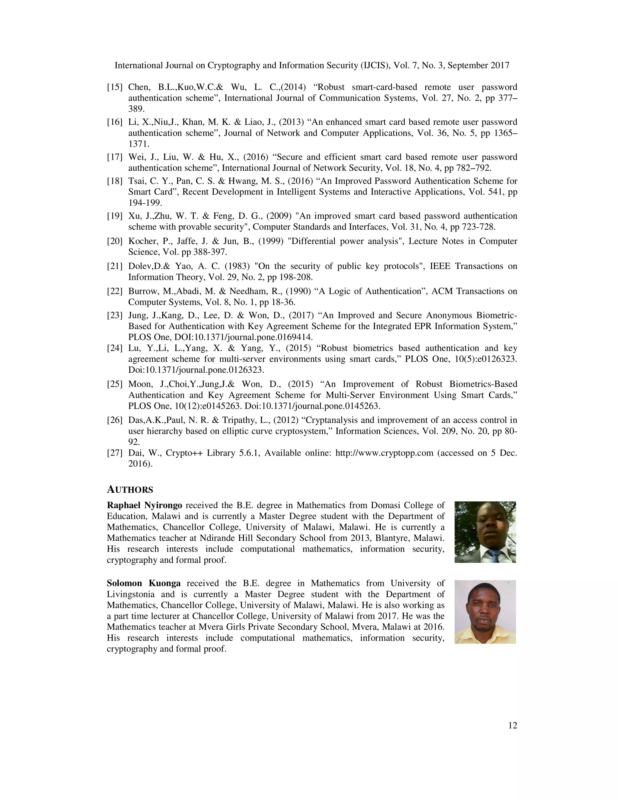 International Journal on Cryptography and Information Security (IJCIS), Vol. 7, No. 3, September 2017
12
[15] Chen, B.L.,Kuo,W.C.& Wu, L. C.,(2014) “Robust smart-card-based remote user password
authentication scheme”, International Journal of Communication Systems, Vol. 27, No. 2, pp 377–
389.
[16] Li, X.,Niu,J., Khan, M. K. & Liao, J., (2013) “An enhanced smart card based remote user password
authentication scheme”, Journal of Network and Computer Applications, Vol. 36, No. 5, pp 1365–
1371.
[17] Wei, J., Liu, W. & Hu, X., (2016) “Secure and efficient smart card based remote user password
authentication scheme”, International Journal of Network Security, Vol. 18, No. 4, pp 782–792.
[18] Tsai, C. Y., Pan, C. S. & Hwang, M. S., (2016) “An Improved Password Authentication Scheme for
Smart Card”, Recent Development in Intelligent Systems and Interactive Applications, Vol. 541, pp
194-199.
[19] Xu, J.,Zhu, W. T. & Feng, D. G., (2009) "An improved smart card based password authentication
scheme with provable security", Computer Standards and Interfaces, Vol. 31, No. 4, pp 723-728.
[20] Kocher, P., Jaffe, J. & Jun, B., (1999) "Differential power analysis", Lecture Notes in Computer
Science, Vol. pp 388-397.
[21] Dolev,D.& Yao, A. C. (1983) "On the security of public key protocols", IEEE Transactions on
Information Theory, Vol. 29, No. 2, pp 198-208.
[22] Burrow, M.,Abadi, M. & Needham, R., (1990) “A Logic of Authentication”, ACM Transactions on
Computer Systems, Vol. 8, No. 1, pp 18-36.
[23] Jung, J.,Kang, D., Lee, D. & Won, D., (2017) “An Improved and Secure Anonymous Biometric-
Based for Authentication with Key Agreement Scheme for the Integrated EPR Information System,”
PLOS One, DOI:10.1371/journal.pone.0169414.
[24] Lu, Y.,Li, L.,Yang, X. & Yang, Y., (2015) “Robust biometrics based authentication and key
agreement scheme for multi-server environments using smart cards,” PLOS One, 10(5):e0126323.
Doi:10.1371/journal.pone.0126323.
[25] Moon, J.,Choi,Y.,Jung,J.& Won, D., (2015) “An Improvement of Robust Biometrics-Based
Authentication and Key Agreement Scheme for Multi-Server Environment Using Smart Cards,”
PLOS One, 10(12):e0145263. Doi:10.1371/journal.pone.0145263.
[26] Das,A.K.,Paul, N. R. & Tripathy, L., (2012) “Cryptanalysis and improvement of an access control in
user hierarchy based on elliptic curve cryptosystem,” Information Sciences, Vol. 209, No. 20, pp 80-
92.
[27] Dai, W., Crypto++ Library 5.6.1, Available online: http://www.cryptopp.com (accessed on 5 Dec.
2016).
AUTHORS
Raphael Nyirongo received the B.E. degree in Mathematics from Domasi College of
Education, Malawi and is currently a Master Degree student with the Department of
Mathematics, Chancellor College, University of Malawi, Malawi. He is currently a
Mathematics teacher at Ndirande Hill Secondary School from 2013, Blantyre, Malawi.
His research interests include computational mathematics, information security,
cryptography and formal proof.
Solomon Kuonga received the B.E. degree in Mathematics from University of
Livingstonia and is currently a Master Degree student with the Department of
Mathematics, Chancellor College, University of Malawi, Malawi. He is also working as
a part time lecturer at Chancellor College, University of Malawi from 2017. He was the
Mathematics teacher at Mvera Girls Private Secondary School, Mvera, Malawi at 2016.
His research interests include computational mathematics, information security,
cryptography and formal proof.
 