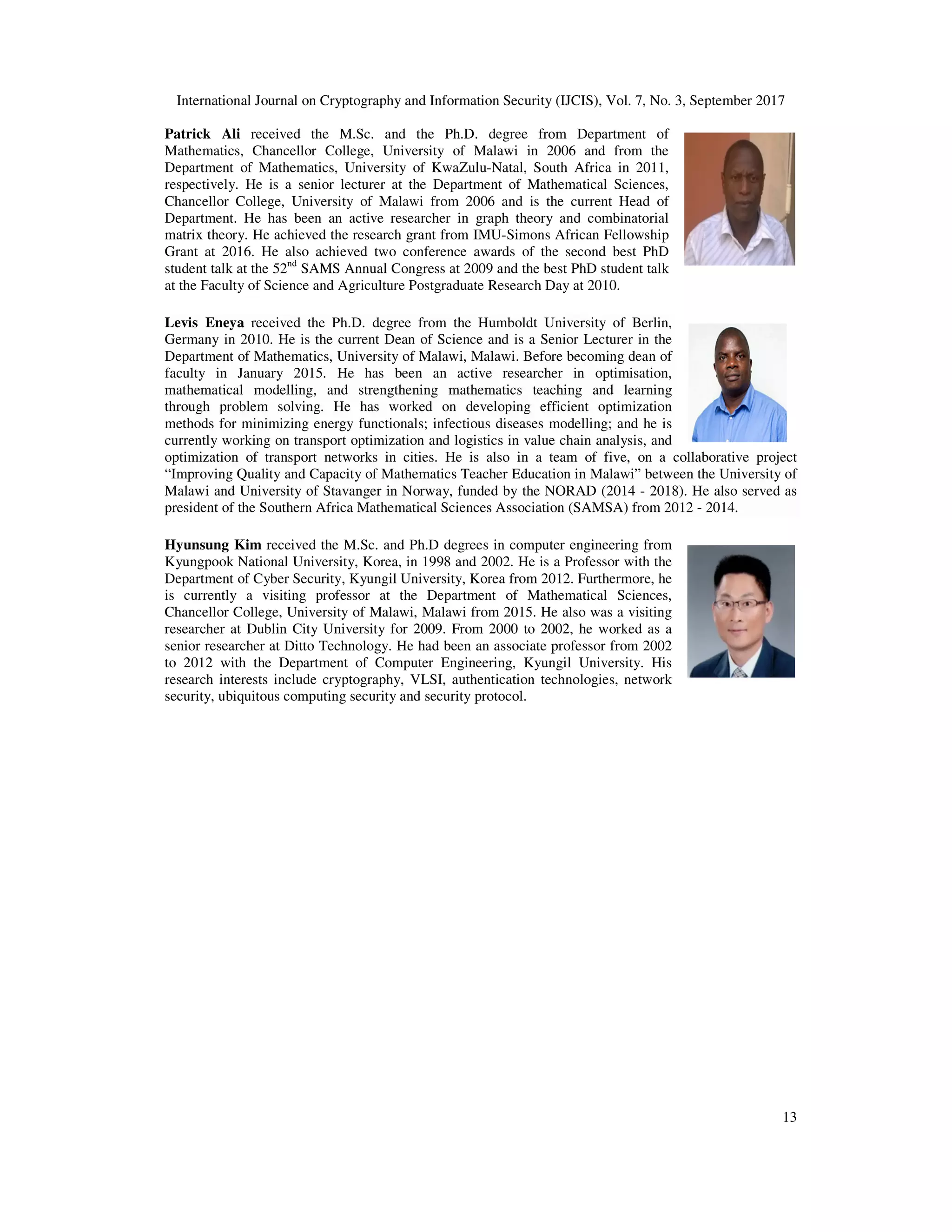International Journal on Cryptography and Information Security (IJCIS), Vol. 7, No. 3, September 2017
13
Patrick Ali received the M.Sc. and the Ph.D. degree from Department of
Mathematics, Chancellor College, University of Malawi in 2006 and from the
Department of Mathematics, University of KwaZulu-Natal, South Africa in 2011,
respectively. He is a senior lecturer at the Department of Mathematical Sciences,
Chancellor College, University of Malawi from 2006 and is the current Head of
Department. He has been an active researcher in graph theory and combinatorial
matrix theory. He achieved the research grant from IMU-Simons African Fellowship
Grant at 2016. He also achieved two conference awards of the second best PhD
student talk at the 52nd
SAMS Annual Congress at 2009 and the best PhD student talk
at the Faculty of Science and Agriculture Postgraduate Research Day at 2010.
Levis Eneya received the Ph.D. degree from the Humboldt University of Berlin,
Germany in 2010. He is the current Dean of Science and is a Senior Lecturer in the
Department of Mathematics, University of Malawi, Malawi. Before becoming dean of
faculty in January 2015. He has been an active researcher in optimisation,
mathematical modelling, and strengthening mathematics teaching and learning
through problem solving. He has worked on developing efficient optimization
methods for minimizing energy functionals; infectious diseases modelling; and he is
currently working on transport optimization and logistics in value chain analysis, and
optimization of transport networks in cities. He is also in a team of five, on a collaborative project
“Improving Quality and Capacity of Mathematics Teacher Education in Malawi” between the University of
Malawi and University of Stavanger in Norway, funded by the NORAD (2014 - 2018). He also served as
president of the Southern Africa Mathematical Sciences Association (SAMSA) from 2012 - 2014.
Hyunsung Kim received the M.Sc. and Ph.D degrees in computer engineering from
Kyungpook National University, Korea, in 1998 and 2002. He is a Professor with the
Department of Cyber Security, Kyungil University, Korea from 2012. Furthermore, he
is currently a visiting professor at the Department of Mathematical Sciences,
Chancellor College, University of Malawi, Malawi from 2015. He also was a visiting
researcher at Dublin City University for 2009. From 2000 to 2002, he worked as a
senior researcher at Ditto Technology. He had been an associate professor from 2002
to 2012 with the Department of Computer Engineering, Kyungil University. His
research interests include cryptography, VLSI, authentication technologies, network
security, ubiquitous computing security and security protocol.
 