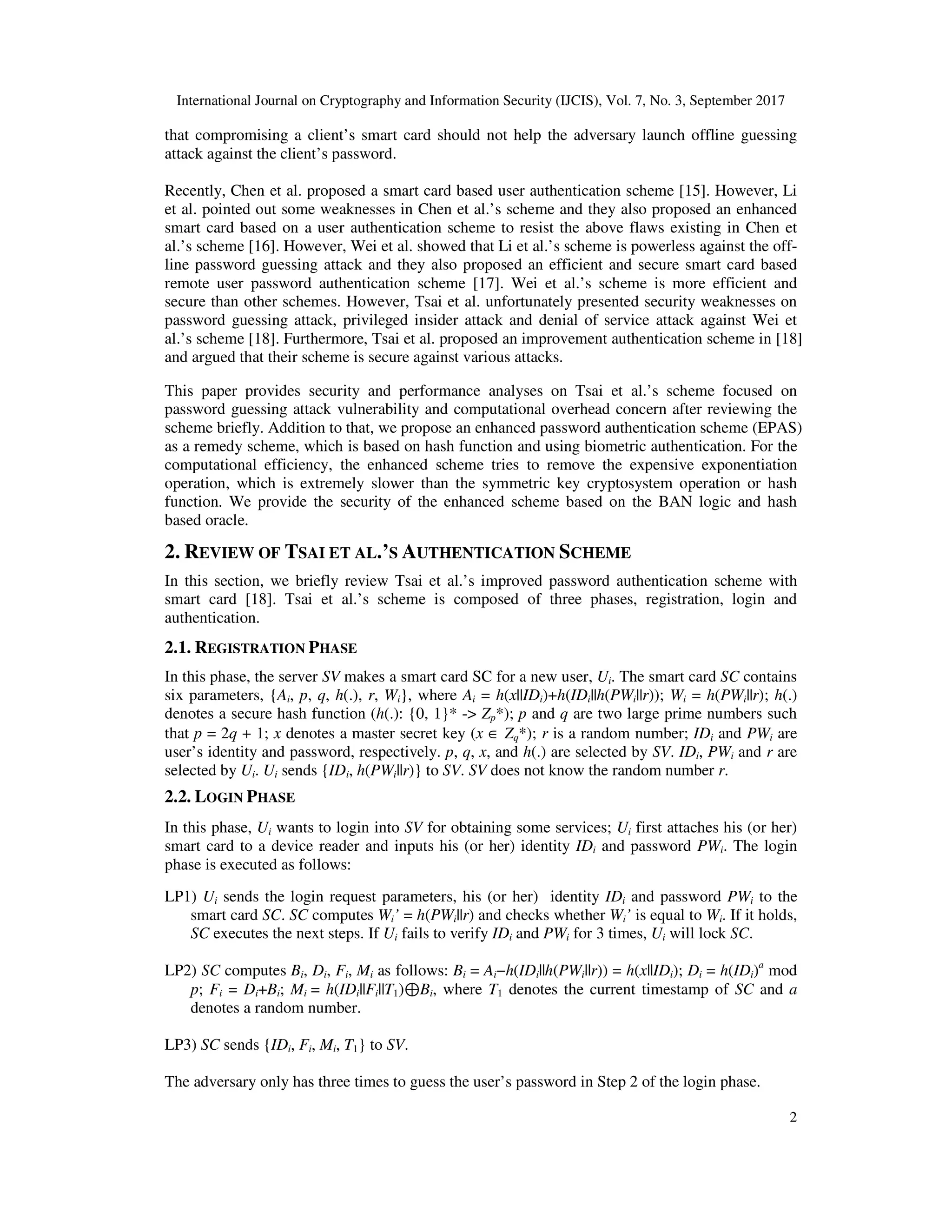 International Journal on Cryptography and Information Security (IJCIS), Vol. 7, No. 3, September 2017
2
that compromising a client’s smart card should not help the adversary launch offline guessing
attack against the client’s password.
Recently, Chen et al. proposed a smart card based user authentication scheme [15]. However, Li
et al. pointed out some weaknesses in Chen et al.’s scheme and they also proposed an enhanced
smart card based on a user authentication scheme to resist the above flaws existing in Chen et
al.’s scheme [16]. However, Wei et al. showed that Li et al.’s scheme is powerless against the off-
line password guessing attack and they also proposed an efficient and secure smart card based
remote user password authentication scheme [17]. Wei et al.’s scheme is more efficient and
secure than other schemes. However, Tsai et al. unfortunately presented security weaknesses on
password guessing attack, privileged insider attack and denial of service attack against Wei et
al.’s scheme [18]. Furthermore, Tsai et al. proposed an improvement authentication scheme in [18]
and argued that their scheme is secure against various attacks.
This paper provides security and performance analyses on Tsai et al.’s scheme focused on
password guessing attack vulnerability and computational overhead concern after reviewing the
scheme briefly. Addition to that, we propose an enhanced password authentication scheme (EPAS)
as a remedy scheme, which is based on hash function and using biometric authentication. For the
computational efficiency, the enhanced scheme tries to remove the expensive exponentiation
operation, which is extremely slower than the symmetric key cryptosystem operation or hash
function. We provide the security of the enhanced scheme based on the BAN logic and hash
based oracle.
2. REVIEW OF TSAI ET AL.’S AUTHENTICATION SCHEME
In this section, we briefly review Tsai et al.’s improved password authentication scheme with
smart card [18]. Tsai et al.’s scheme is composed of three phases, registration, login and
authentication.
2.1. REGISTRATION PHASE
In this phase, the server SV makes a smart card SC for a new user, Ui. The smart card SC contains
six parameters, {Ai, p, q, h(.), r, Wi}, where Ai = h(x||IDi)+h(IDi||h(PWi||r)); Wi = h(PWi||r); h(.)
denotes a secure hash function (h(.): {0, 1}* -> Zp*); p and q are two large prime numbers such
that p = 2q + 1; x denotes a master secret key (x ∈ Zq*); r is a random number; IDi and PWi are
user’s identity and password, respectively. p, q, x, and h(.) are selected by SV. IDi, PWi and r are
selected by Ui. Ui sends {IDi, h(PWi||r)} to SV. SV does not know the random number r.
2.2. LOGIN PHASE
In this phase, Ui wants to login into SV for obtaining some services; Ui first attaches his (or her)
smart card to a device reader and inputs his (or her) identity IDi and password PWi. The login
phase is executed as follows:
LP1) Ui sends the login request parameters, his (or her) identity IDi and password PWi to the
smart card SC. SC computes Wi’ = h(PWi||r) and checks whether Wi’ is equal to Wi. If it holds,
SC executes the next steps. If Ui fails to verify IDi and PWi for 3 times, Ui will lock SC.
LP2) SC computes Bi, Di, Fi, Mi as follows: Bi = Ai−h(IDi||h(PWi||r)) = h(x||IDi); Di = h(IDi)a
mod
p; Fi = Di+Bi; Mi = h(IDi||Fi||T1)⊕Bi, where T1 denotes the current timestamp of SC and a
denotes a random number.
LP3) SC sends {IDi, Fi, Mi, T1} to SV.
The adversary only has three times to guess the user’s password in Step 2 of the login phase.
 