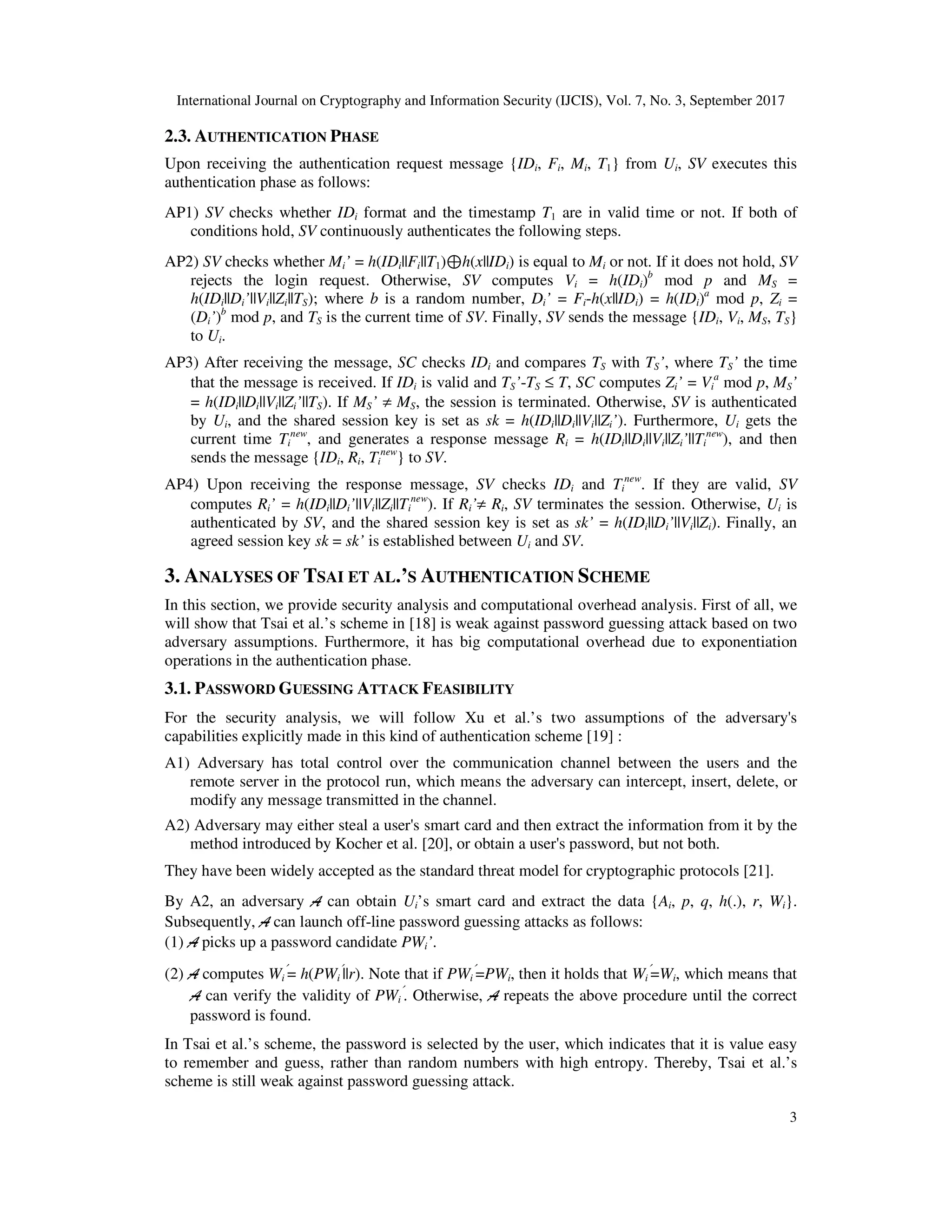 International Journal on Cryptography and Information Security (IJCIS), Vol. 7, No. 3, September 2017
3
2.3. AUTHENTICATION PHASE
Upon receiving the authentication request message {IDi, Fi, Mi, T1} from Ui, SV executes this
authentication phase as follows:
AP1) SV checks whether IDi format and the timestamp T1 are in valid time or not. If both of
conditions hold, SV continuously authenticates the following steps.
AP2) SV checks whether Mi’ = h(IDi||Fi||T1)⊕h(x||IDi) is equal to Mi or not. If it does not hold, SV
rejects the login request. Otherwise, SV computes Vi = h(IDi)b
mod p and MS =
h(IDi||Di’||Vi||Zi||TS); where b is a random number, Di’ = Fi-h(x||IDi) = h(IDi)a
mod p, Zi =
(Di’)b
mod p, and TS is the current time of SV. Finally, SV sends the message {IDi, Vi, MS, TS}
to Ui.
AP3) After receiving the message, SC checks IDi and compares TS with TS’, where TS’ the time
that the message is received. If IDi is valid and TS’-TS ≤ T, SC computes Zi’ = Vi
a
mod p, MS’
= h(IDi||Di||Vi||Zi’||TS). If MS’ ≠ MS, the session is terminated. Otherwise, SV is authenticated
by Ui, and the shared session key is set as sk = h(IDi||Di||Vi||Zi’). Furthermore, Ui gets the
current time Ti
new
, and generates a response message Ri = h(IDi||Di||Vi||Zi’||Ti
new
), and then
sends the message {IDi, Ri, Ti
new
} to SV.
AP4) Upon receiving the response message, SV checks IDi and Ti
new
. If they are valid, SV
computes Ri’ = h(IDi||Di’||Vi||Zi||Ti
new
). If Ri’≠ Ri, SV terminates the session. Otherwise, Ui is
authenticated by SV, and the shared session key is set as sk’ = h(IDi||Di’||Vi||Zi). Finally, an
agreed session key sk = sk’ is established between Ui and SV.
3. ANALYSES OF TSAI ET AL.’S AUTHENTICATION SCHEME
In this section, we provide security analysis and computational overhead analysis. First of all, we
will show that Tsai et al.’s scheme in [18] is weak against password guessing attack based on two
adversary assumptions. Furthermore, it has big computational overhead due to exponentiation
operations in the authentication phase.
3.1. PASSWORD GUESSING ATTACK FEASIBILITY
For the security analysis, we will follow Xu et al.’s two assumptions of the adversary's
capabilities explicitly made in this kind of authentication scheme [19] :
A1) Adversary has total control over the communication channel between the users and the
remote server in the protocol run, which means the adversary can intercept, insert, delete, or
modify any message transmitted in the channel.
A2) Adversary may either steal a user's smart card and then extract the information from it by the
method introduced by Kocher et al. [20], or obtain a user's password, but not both.
They have been widely accepted as the standard threat model for cryptographic protocols [21].
By A2, an adversary A can obtain Ui’s smart card and extract the data {Ai, p, q, h(.), r, Wi}.
Subsequently, A can launch off-line password guessing attacks as follows:
(1) A picks up a password candidate PWi’.
(2) A computes Wi
′
= h(PWi
′
||r). Note that if PWi
′
=PWi, then it holds that Wi
′
=Wi, which means that
A can verify the validity of PWi
′
. Otherwise, A repeats the above procedure until the correct
password is found.
In Tsai et al.’s scheme, the password is selected by the user, which indicates that it is value easy
to remember and guess, rather than random numbers with high entropy. Thereby, Tsai et al.’s
scheme is still weak against password guessing attack.
 