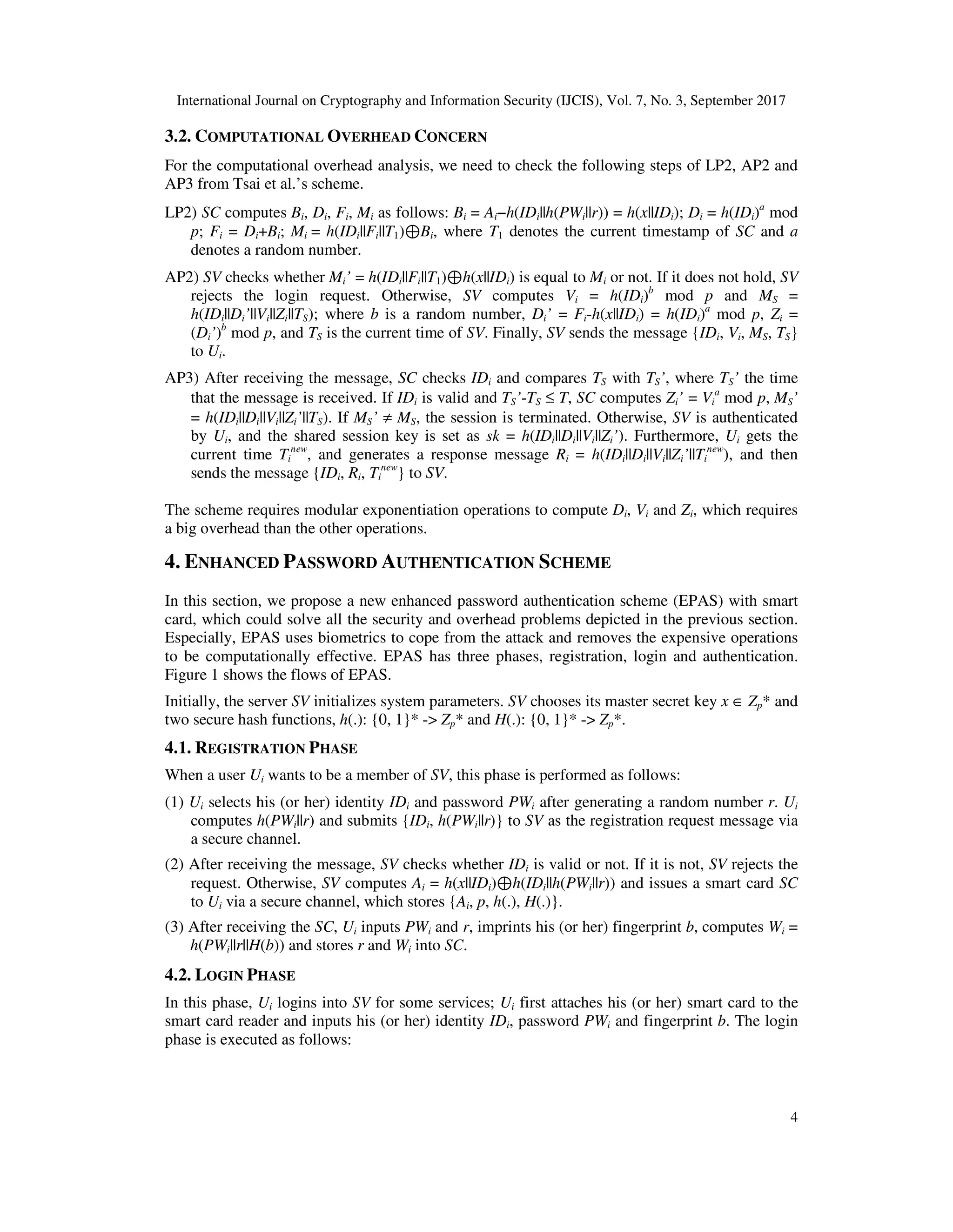 International Journal on Cryptography and Information Security (IJCIS), Vol. 7, No. 3, September 2017
4
3.2. COMPUTATIONAL OVERHEAD CONCERN
For the computational overhead analysis, we need to check the following steps of LP2, AP2 and
AP3 from Tsai et al.’s scheme.
LP2) SC computes Bi, Di, Fi, Mi as follows: Bi = Ai−h(IDi||h(PWi||r)) = h(x||IDi); Di = h(IDi)a
mod
p; Fi = Di+Bi; Mi = h(IDi||Fi||T1)⊕Bi, where T1 denotes the current timestamp of SC and a
denotes a random number.
AP2) SV checks whether Mi’ = h(IDi||Fi||T1)⊕h(x||IDi) is equal to Mi or not. If it does not hold, SV
rejects the login request. Otherwise, SV computes Vi = h(IDi)b
mod p and MS =
h(IDi||Di’||Vi||Zi||TS); where b is a random number, Di’ = Fi-h(x||IDi) = h(IDi)a
mod p, Zi =
(Di’)b
mod p, and TS is the current time of SV. Finally, SV sends the message {IDi, Vi, MS, TS}
to Ui.
AP3) After receiving the message, SC checks IDi and compares TS with TS’, where TS’ the time
that the message is received. If IDi is valid and TS’-TS ≤ T, SC computes Zi’ = Vi
a
mod p, MS’
= h(IDi||Di||Vi||Zi’||TS). If MS’ ≠ MS, the session is terminated. Otherwise, SV is authenticated
by Ui, and the shared session key is set as sk = h(IDi||Di||Vi||Zi’). Furthermore, Ui gets the
current time Ti
new
, and generates a response message Ri = h(IDi||Di||Vi||Zi’||Ti
new
), and then
sends the message {IDi, Ri, Ti
new
} to SV.
The scheme requires modular exponentiation operations to compute Di, Vi and Zi, which requires
a big overhead than the other operations.
4. ENHANCED PASSWORD AUTHENTICATION SCHEME
In this section, we propose a new enhanced password authentication scheme (EPAS) with smart
card, which could solve all the security and overhead problems depicted in the previous section.
Especially, EPAS uses biometrics to cope from the attack and removes the expensive operations
to be computationally effective. EPAS has three phases, registration, login and authentication.
Figure 1 shows the flows of EPAS.
Initially, the server SV initializes system parameters. SV chooses its master secret key x ∈ Zp* and
two secure hash functions, h(.): {0, 1}* -> Zp* and H(.): {0, 1}* -> Zp*.
4.1. REGISTRATION PHASE
When a user Ui wants to be a member of SV, this phase is performed as follows:
(1) Ui selects his (or her) identity IDi and password PWi after generating a random number r. Ui
computes h(PWi||r) and submits {IDi, h(PWi||r)} to SV as the registration request message via
a secure channel.
(2) After receiving the message, SV checks whether IDi is valid or not. If it is not, SV rejects the
request. Otherwise, SV computes Ai = h(x||IDi)⊕h(IDi||h(PWi||r)) and issues a smart card SC
to Ui via a secure channel, which stores {Ai, p, h(.), H(.)}.
(3) After receiving the SC, Ui inputs PWi and r, imprints his (or her) fingerprint b, computes Wi =
h(PWi||r||H(b)) and stores r and Wi into SC.
4.2. LOGIN PHASE
In this phase, Ui logins into SV for some services; Ui first attaches his (or her) smart card to the
smart card reader and inputs his (or her) identity IDi, password PWi and fingerprint b. The login
phase is executed as follows:
 