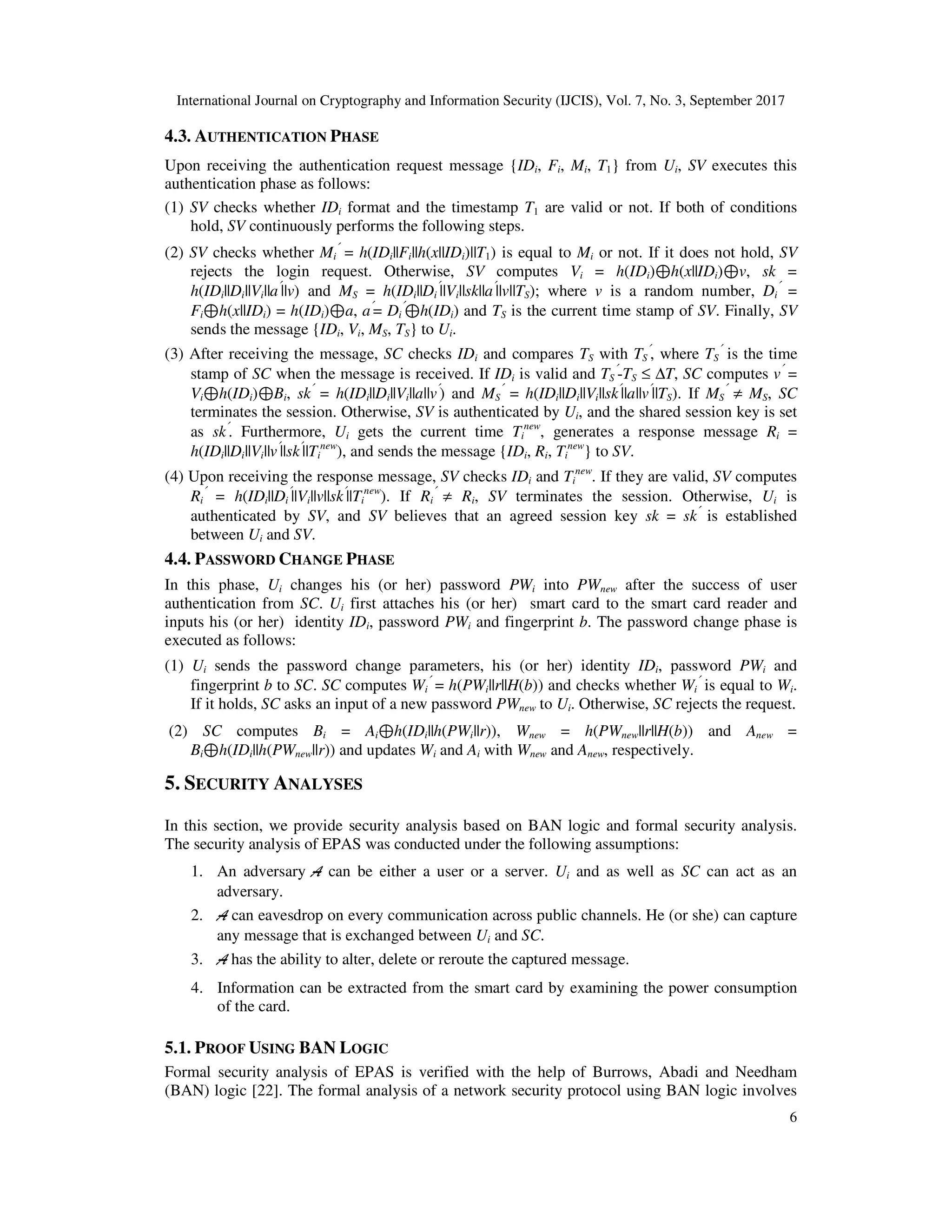 International Journal on Cryptography and Information Security (IJCIS), Vol. 7, No. 3, September 2017
6
4.3. AUTHENTICATION PHASE
Upon receiving the authentication request message {IDi, Fi, Mi, T1} from Ui, SV executes this
authentication phase as follows:
(1) SV checks whether IDi format and the timestamp T1 are valid or not. If both of conditions
hold, SV continuously performs the following steps.
(2) SV checks whether Mi
′
= h(IDi||Fi||h(x||IDi)||T1) is equal to Mi or not. If it does not hold, SV
rejects the login request. Otherwise, SV computes Vi = h(IDi)⊕h(x||IDi)⊕v, sk =
h(IDi||Di||Vi||a′
||v) and MS = h(IDi||Di
′
||Vi||sk||a′
||v||TS); where v is a random number, Di
′
=
Fi⊕h(x||IDi) = h(IDi)⊕a, a′
= Di
′
⊕h(IDi) and TS is the current time stamp of SV. Finally, SV
sends the message {IDi, Vi, MS, TS} to Ui.
(3) After receiving the message, SC checks IDi and compares TS with TS
′
, where TS
′
is the time
stamp of SC when the message is received. If IDi is valid and TS
′
-TS ≤ ∆T, SC computes v′
=
Vi⊕h(IDi)⊕Bi, sk′
= h(IDi||Di||Vi||a||v′
) and MS
′
= h(IDi||Di||Vi||sk′
||a||v′
||TS). If MS
′
≠ MS, SC
terminates the session. Otherwise, SV is authenticated by Ui, and the shared session key is set
as sk′
. Furthermore, Ui gets the current time Ti
new
, generates a response message Ri =
h(IDi||Di||Vi||v′
||sk′
||Ti
new
), and sends the message {IDi, Ri, Ti
new
} to SV.
(4) Upon receiving the response message, SV checks IDi and Ti
new
. If they are valid, SV computes
Ri
′
= h(IDi||Di
′
||Vi||v||sk′
||Ti
new
). If Ri
′
≠ Ri, SV terminates the session. Otherwise, Ui is
authenticated by SV, and SV believes that an agreed session key sk = sk′
is established
between Ui and SV.
4.4. PASSWORD CHANGE PHASE
In this phase, Ui changes his (or her) password PWi into PWnew after the success of user
authentication from SC. Ui first attaches his (or her) smart card to the smart card reader and
inputs his (or her) identity IDi, password PWi and fingerprint b. The password change phase is
executed as follows:
(1) Ui sends the password change parameters, his (or her) identity IDi, password PWi and
fingerprint b to SC. SC computes Wi
′
= h(PWi||r||H(b)) and checks whether Wi
′
is equal to Wi.
If it holds, SC asks an input of a new password PWnew to Ui. Otherwise, SC rejects the request.
(2) SC computes Bi = Ai⊕h(IDi||h(PWi||r)), Wnew = h(PWnew||r||H(b)) and Anew =
Bi⊕h(IDi||h(PWnew||r)) and updates Wi and Ai with Wnew and Anew, respectively.
5. SECURITY ANALYSES
In this section, we provide security analysis based on BAN logic and formal security analysis.
The security analysis of EPAS was conducted under the following assumptions:
1. An adversary A can be either a user or a server. Ui and as well as SC can act as an
adversary.
2. A can eavesdrop on every communication across public channels. He (or she) can capture
any message that is exchanged between Ui and SC.
3. A has the ability to alter, delete or reroute the captured message.
4. Information can be extracted from the smart card by examining the power consumption
of the card.
5.1. PROOF USING BAN LOGIC
Formal security analysis of EPAS is verified with the help of Burrows, Abadi and Needham
(BAN) logic [22]. The formal analysis of a network security protocol using BAN logic involves
 