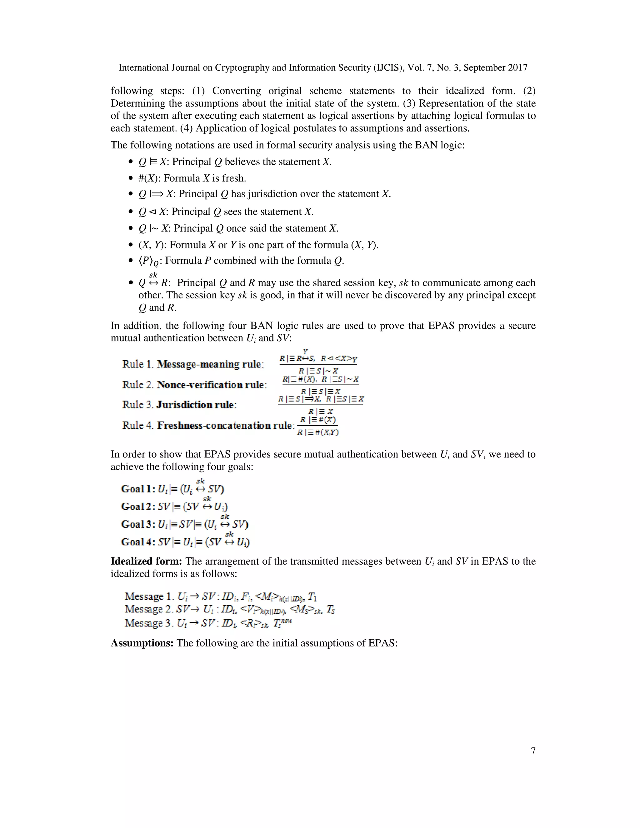 International Journal on Cryptography and Information Security (IJCIS), Vol. 7, No. 3, September 2017
7
following steps: (1) Converting original scheme statements to their idealized form. (2)
Determining the assumptions about the initial state of the system. (3) Representation of the state
of the system after executing each statement as logical assertions by attaching logical formulas to
each statement. (4) Application of logical postulates to assumptions and assertions.
The following notations are used in formal security analysis using the BAN logic:
• Q |≡ X: Principal Q believes the statement X.
• #(X): Formula X is fresh.
• Q |⟹	X: Principal Q has jurisdiction over the statement X.
• Q	⊲ X: Principal Q sees the statement X.
• Q |~ X: Principal Q once said the statement X.
• (X, Y): Formula X or Y is one part of the formula (X, Y).
• 〈 〉 : Formula P combined with the formula Q.
• ↔ : Principal Q and R may use the shared session key, sk to communicate among each
other. The session key sk is good, in that it will never be discovered by any principal except
Q and R.
In addition, the following four BAN logic rules are used to prove that EPAS provides a secure
mutual authentication between Ui and SV:
In order to show that EPAS provides secure mutual authentication between Ui and SV, we need to
achieve the following four goals:
Idealized form: The arrangement of the transmitted messages between Ui and SV in EPAS to the
idealized forms is as follows:
Assumptions: The following are the initial assumptions of EPAS:
 
