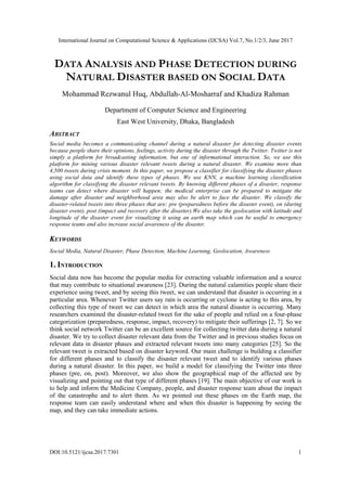 International Journal on Computational Science & Applications (IJCSA) Vol.7, No.1/2/3, June 2017
DOI:10.5121/ijcsa.2017.7301 1
DATA ANALYSIS AND PHASE DETECTION DURING
NATURAL DISASTER BASED ON SOCIAL DATA
Mohammad Rezwanul Huq, Abdullah-Al-Mosharraf and Khadiza Rahman
Department of Computer Science and Engineering
East West University, Dhaka, Bangladesh
ABSTRACT
Social media becomes a communicating channel during a natural disaster for detecting disaster events
because people share their opinions, feelings, activity during the disaster through the Twitter. Twitter is not
simply a platform for broadcasting information, but one of informational interaction. So, we use this
platform for mining various disaster relevant tweets during a natural disaster. We examine more than
4,500 tweets during crisis moment. In this paper, we propose a classifier for classifying the disaster phases
using social data and identify these types of phases. We use KNN, a machine learning classification
algorithm for classifying the disaster relevant tweets. By knowing different phases of a disaster, response
teams can detect where disaster will happen; the medical enterprise can be prepared to mitigate the
damage after disaster and neighborhood area may also be alert to face the disaster. We classify the
disaster-related tweets into three phases that are: pre (preparedness before the disaster event), on (during
disaster event), post (impact and recovery after the disaster).We also take the geolocation with latitude and
longitude of the disaster event for visualizing it using an earth map which can be useful to emergency
response teams and also increase social awareness of the disaster.
KEYWORDS
Social Media, Natural Disaster, Phase Detection, Machine Learning, Geolocation, Awareness
1. INTRODUCTION
Social data now has become the popular media for extracting valuable information and a source
that may contribute to situational awareness [23]. During the natural calamities people share their
experience using tweet, and by seeing this tweet, we can understand that disaster is occurring in a
particular area. Whenever Twitter users say rain is occurring or cyclone is acting to this area, by
collecting this type of tweet we can detect in which area the natural disaster is occurring. Many
researchers examined the disaster-related tweet for the sake of people and relied on a four-phase
categorization (preparedness, response, impact, recovery) to mitigate their sufferings [2, 7]. So we
think social network Twitter can be an excellent source for collecting twitter data during a natural
disaster. We try to collect disaster relevant data from the Twitter and in previous studies focus on
relevant data in disaster phases and extracted relevant tweets into many categories [25]. So the
relevant tweet is extracted based on disaster keyword. Our main challenge is building a classifier
for different phases and to classify the disaster relevant tweet and to identify various phases
during a natural disaster. In this paper, we build a model for classifying the Twitter into three
phases (pre, on, post). Moreover, we also show the geographical map of the affected are by
visualizing and pointing out that type of different phases [19]. The main objective of our work is
to help and inform the Medicine Company, people, and disaster response team about the impact
of the catastrophe and to alert them. As we pointed out these phases on the Earth map, the
response team can easily understand where and when this disaster is happening by seeing the
map, and they can take immediate actions.
 