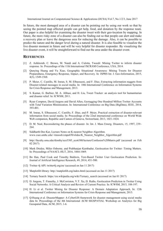 International Journal on Computational Science & Applications (IJCSA) Vol.7, No.1/2/3, June 2017
16
In future, the most damaged area of a disaster can be pointing out by using our work so that by
seeing the pointed map affected people can get help, food, and donation by the response team.
Our paper is also helpful for examining the disaster tweet with their geo-location by mapping. In
future, the more risky zone of a disaster can also be finding out so that people can alert and make
a recovery plan or leave the dangerous area for reducing the damage. Also, it can be possible to
predict the nature and the danger level during a natural disaster. It is also feasible to visualize the
live disaster moment in future and will be very helpful for disaster responder. By visualizing the
live disaster event, it will be straightforward to find out the area under the disaster event.
REFERENCES
[1] Z. Ashktorab, C. Brown, M. Nandi and A. Culotta, Tweedr: Mining Twitter to inform disaster
response. In: Proceedings of the 11th International ISCRAM Conference, USA, 2014.
[2] Qunying Huang and Yu Xiao, Geographic Situational Awareness: Mining Tweets for Disaster
Preparedness, Emergency Response, Impact, and Recovery. In: ISPRS Int. J. Geo-Information, 2015,
4(3), 1549-1568.
[3] P. Meier, C. Castillo, M. Imran, S. M. Elbassuoni, and F. Diaz, Extracting information nuggets from
Disaster-related messages in social media. In: 10th International Conference on Information Systems
for Crisis Response and Management, 2013.
[4] S. Kumar, G. Barbier, M. A. Abbasi, and H. Liu, Tweet Tracker: an analysis tool for humanitarian
and disaster relief. In: ICWSM, 2011.
[5] Ryan Compton, David Jurgens and David Allen, Geotagging One Hundred Million Twitter Accounts
with Total Variation Minimization. In: International Conference on Big Data (BigData), IEEE, 2014,
393-401.
[6] M. Imran, S. Elbassuoni, C. Castillo, F. Diaz, and P. Meier, Practical extraction of disaster-relevant
information from social media. In: Proceedings of the 22nd international conference on World Wide
Web companion, Republic and Canton of Geneva, Switzerland, 2013, 1021-1024.
[7] D. M. Neal, Reconsidering the phases of disaster. In: Int. J. Mass Emerg. Disasters, 15, 1997, 239–
264.
[8] Siddharth Deo Kar, Lecture Notes on K-nearest Neighbor Algorithm.
www.csee.umbc.edu/~tinoosh/cmpe650/slides/K_Nearest_Neighbor_Algorithm.pdf
[9] http://faculty.smu.edu/tfomby/eco5385_eco6380/lecture/Confusion%20Matrix.pdf (accessed on Feb
02 2017)
[10] Mark Dredze, Miles Osborne, and Prabhanjan Kambadur, Geolocation for Twitter: Timing Matters.
In: Proceedings of NAACL-HLT, 2016, 1064-1069.
[11] Bo Han, Paul Cook and Timothy Baldwin, Text-Based Twitter User Geolocation Prediction. In:
Journal of Artificial Intelligence Research, 49, 2014, 451-500.
[12] Twitter 4j API: twitter4j.org/en/ (accessed on Jan 11 2017)
[13] Matplotlib library: http://matplotlib.org/index.html (accessed on Jan 11 2017)
[14] Ternary Search: https://en.wikipedia.org/wiki/Ternary_search (accessed on Jan 01 2017)
[15] D. Jurgens, T. Finnethy, J. McCorriston, Y.T. Xu, D. Ruths, Geolocation Prediction in Twitter Using
Social Networks: A Critical Analysis and Review of Current Practice. In: ICWSM, 2015, 188-197.
[16] H. Li et al. Twitter Mining for Disaster Response: A Domain Adaptation Approach, In: 12th
International Conference on Information Systems for Crisis Response and Management, 2015.
[17] Q.Huang et al. DisasterMapper: A CyberGIS framework for disaster management using social media
data In: Proceedings of the 4th International ACM SIGSPATIAL Workshop on Analytics for Big
Geospatial Data, ACM, 2015, 1-6.
 