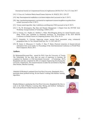 International Journal on Computational Science & Applications (IJCSA) Vol.7, No.1/2/3, June 2017
17
[18] S. Visa et al. Confusion Matrix-based Feature Selection, In: MAICS, 2011, 120-127.
[19] http://basemaptutorial.readthedocs.io/en/latest/subplots.html (accessed on Jan 11 2017)
[20] http://machinelearningmastery.com/tutorial-to-implement-k-nearest-neighbors-in-python-from-
scratch/ (accessed on Jan 13 2017)
[21] Ternary search algorithm: http://codeforces.com/blog/entry/3560 (accessed on Jan 01 2017)
[22] C. Pu, M. Kitsuregawa, Big Data and Disaster Management: A Report from the JST/NSF Joint
Workshop. Georgia Institute of Technology, CERCS, 2013.
[23] S. Vieweg, A.L. Hughes, K. Starbird, L. Palen, Microblogging during two natural hazards events:
What Twitter may contribute to situational awareness. In: Proceedings of the 2010 SIGCHI
Conference on Human Factors in Computing Systems, USA, 2010, 10–15.
[24] E. Schnebele, G. Cervone, Improving remote sensing flood assessment using volunteered
geographical data. In: Nat. Hazards Earth Syst. Sci. 13, 2013, 669–677.
[25] M. Imran, S. Elbassuoni, C. Castillo, F. Diaz, P. Meier, Practical extraction of disaster-relevant
information from social media. In: Proceedings of the 22nd International Conference on World Wide
Web Companion, Brazil, 2013.
Authors
Dr. Mohammad Rezwanul Huq earned his Ph.D. from the University of Twente,
The Netherlands. He has more than ten years of experience in teaching. He
completed his Bachelor in CSE from Islamic University of Technology (IUT),
Bangladesh and then completed his MS in Computer Engineering from Kyung Hee
University, South Korea. His research interests in cludes but not limited to Big Data,
Data Streams, Machine Learning
Abdullah-Al-Mosharraf graduated from East West University, Bangladesh. He is
passionate about problem-solving. He also fond of working with machine learning
algorithms.
Khadiza Rahman is graduating from East West University, Bangladesh.She likes to
work in the field of Machine Learning, Data Mining, and Artificial Intelligence.
She is also proficient in Data Structure and Algorithms.
 
