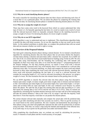 International Journal on Computational Science & Applications (IJCSA) Vol.7, No.1/2/3, June 2017
3
1.3.2. Why do we need classifying disaster phases?
We need a classifier for classifying the disaster data into three classes and detecting each class of
a tweet that it is in a particular phase. We can detect the phases by comparing the training data
with the test data. So classifying disaster phases is needed for detecting disaster phases of a tweet.
1.3.3. Why do we assign the weight of a tweet?
There may have some extra word in the keyword from which we cannot understand that what
type of tweet is it. So basically ignoring the last letter of a word we match every word of a tweet
with the relevant keyword which we manually extracted. Based on the matching keyword we
assign a weight of a tweet. For declaring the phases of a tweet weight is needed.
1.3.4. Why do we use KNN algorithm?
KNN algorithm is easy to understand and easy to implement. This classification algorithm helps
to predict the data with better accuracy. So we use this algorithm so that our result can be much
better. As this method contributes to predict data, we compare this predicted data with our actual
data and can measure whether our result is right or wrong.
1.4. Overview of the Proposed Solution
Our main goal is detecting disaster phases during a natural disaster. So we trained a classification
algorithm for classifying disaster data into three phases that are pre-status (before the disaster),
on-time-status (during a disaster) and post-status (after a disaster has occurred). So to fulfill our
aim, first of all, we extract data from social media based on hashtag using Twitter 4j API. We also
extract data using time-boundary and the bounding box (collecting data with latitude and
longitude).As there were many noisy data, so we clean the data using C++ programming based on
the disaster hashtags. For the data cleaning process, we match a tweet word with a relevant
keyword (manually extracted) and if any word matches then it was considered as a relevant data
otherwise noisy data. For keyword matching, we check and compare the tweet word and related
keyword in three steps (matching the tweet word with relevant keyword directly, matching the
tweet word with keyword considering the last letter of a word as a relevant keyword, also
consider the increasing length of 1 of a word as relevant).According to this process, we assign a
weight of a tweet. We also normalize the time into minutes based on the posting time of a file.
We use KNN algorithm to classify this relevant data into three phases using four descriptive
features (pre-status weight, on-status weight, post-status weight, time in minutes) and test features
as like 1,0,0 (indicates pre-status high); 0,1,0 (on-status high); 0,0,1 (post-status high); 1,1,0 (pre-
status and on-status both are same and high); In this case confusion occur because we cannot
detect the phases. We split the file of data into training data and test data according to 2:1 ratio
that means the training data is 0.67 (67%) and the test data is 0.33 (33%). Then we trained our
algorithm by calculating the Euclidian distance between each test data with all of the training data
and take the nearest distances 5 data as the value of K we assign 5 and take the majority voted
data from it. From that majority voted data we can predict the disaster phases.
We extract disaster relevant data manually and compare the actual data with the predicted data
which we get after classifying and show how accurate our result is. Then we get the accuracy of
our result based on the correct prediction. We also visualize and demonstrate the percentage of
three phases using a pie-chart and graphically represent the data with the posted time in minutes
using axis-chart. After that, we create a map using the latitude and longitude of the affected area.
In an earth map, we try to point out the particular area under each disaster phase.
After completing this classification step, we evaluate our result by calculating the precision,
recall, F1-measure of each phase and the overall accuracy of our paper.
 