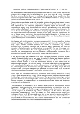 International Journal on Computational Science & Applications (IJCSA) Vol.7, No.1/2/3, June 2017
5
has been found that for helping emergency responders to act quickly for disaster response and
disaster relief, actionable data can be extracted from social media. Here [4] a tweet tracker tool
has been proposed. During disaster, by tracking and monitoring disaster-related twitter data
researchers help Humanitarian Aid and Disaster Relief (HADR) respondents for gaining valuable
insights and situational awareness in the affected area
Many studies have applied to work with geographic locations of tweets of the disaster event to
help the emergency response team to make situational awareness. Social media messages have
been separated into four categories (preparedness, response, impact, and recovery) [2] to
understand the disaster event, and this framework has been done with the relevant tweet to take
action quickly and efficiently in the impacted communities. Other researchers also describe the
use of disaster phases (mitigation, preparedness, emergency response, and recovery) [7] which
has assisted both disaster researchers and managers. In this paper, it has been suggested that the
use of disaster phases can improve the theoretical and applied dimension of the field during
disaster periods and also mentioned that disaster researchers have used disaster phases to organize
significant findings and recommendations about disasters.
Big Data can help in all four phases of disaster management [22]. However, significant big data
research challenges arise because of disaster management requirements for quality of service
(e.g., highly available real-time response) and quality of information (e.g., reliable
communications on resource availability for the victim). Besides, social data is a source of
extracting valuable information to make situational awareness [23]. The goal of this paper is to
identify and measure features that could support technology in analyzing mass emergency
situations. The contribution of this article is considering “situational update” information that is
communicated by people through microblogging in mass emergency situations.
It has been described that annotating social media data with geographic coordinate is more
valuable for quickly finding out the area under the victim [5]. Twitter user locations are being
estimated by propagating the locations of GPS-known users across a Twitter social network. A
method has been invented to locate the overwhelming majority of active Twitter users by
examining their locations. The algorithm assigns a location to a user based on the locations of
their friends by calculating the min, median and max distance between their friends. Moreover,
the automatic geolocation of social media messages is beneficial [10]. They analyze that since
different people, in different locations write messages at different times; these factors can
significantly vary the performance of a geo-location system over time.
In this paper, they consider the task of tweet geo-location, where a system identifies the location
where a single tweet was written. Here [11] it has been investigated and improved on the task of
text-based geo-location prediction of Twitter users. They present an integrated geo-location
prediction framework and investigate what factors impact on prediction accuracy. Here they
evaluate the impact of temporal variance on model generalization and discuss how users differ
regarding their geo-locatability.
The contributions of this paper [6] are to introduce AIDR (Artificial Intelligence for Disaster
Response), a platform designed to perform automatic classification of crisis-related social data.
The objective of AIDR is to classify messages that people post during disasters into a set of user-
defined categories of information (e.g., “needs”, “damage”) For this purpose, the system
continuously ingests data from Twitter, processes it (i.e., using machine learning classification
techniques). Imran et al. [25], extracted tweets into several categories, caution and advice,
casualty and damage, donation and offer, and information source during a natural disaster. A
platform AIDR is also described here, which collects human annotations over time to create and
maintain automatic supervised classifiers for social media messages.
 