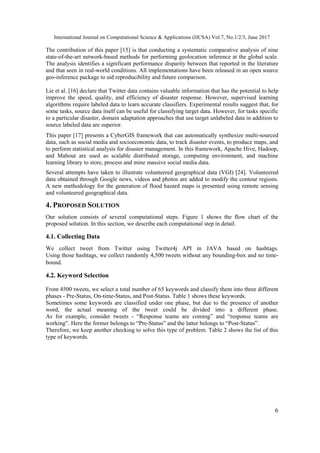International Journal on Computational Science & Applications (IJCSA) Vol.7, No.1/2/3, June 2017
6
The contribution of this paper [15] is that conducting a systematic comparative analysis of nine
state-of-the-art network-based methods for performing geolocation inference at the global scale.
The analysis identifies a significant performance disparity between that reported in the literature
and that seen in real-world conditions. All implementations have been released in an open source
geo-inference package to aid reproducibility and future comparison.
Lie et al. [16] declare that Twitter data contains valuable information that has the potential to help
improve the speed, quality, and efficiency of disaster response. However, supervised learning
algorithms require labeled data to learn accurate classifiers. Experimental results suggest that, for
some tasks, source data itself can be useful for classifying target data. However, for tasks specific
to a particular disaster, domain adaptation approaches that use target unlabeled data in addition to
source labeled data are superior.
This paper [17] presents a CyberGIS framework that can automatically synthesize multi-sourced
data, such as social media and socioeconomic data, to track disaster events, to produce maps, and
to perform statistical analysis for disaster management. In this framework, Apache Hive, Hadoop,
and Mahout are used as scalable distributed storage, computing environment, and machine
learning library to store, process and mine massive social media data.
Several attempts have taken to illustrate volunteered geographical data (VGI) [24]. Volunteered
data obtained through Google news, videos and photos are added to modify the contour regions.
A new methodology for the generation of flood hazard maps is presented using remote sensing
and volunteered geographical data.
4. PROPOSED SOLUTION
Our solution consists of several computational steps. Figure 1 shows the flow chart of the
proposed solution. In this section, we describe each computational step in detail.
4.1. Collecting Data
We collect tweet from Twitter using Twitter4j API in JAVA based on hashtags.
Using those hashtags, we collect randomly 4,500 tweets without any bounding-box and no time-
bound.
4.2. Keyword Selection
From 4500 tweets, we select a total number of 65 keywords and classify them into three different
phases - Pre-Status, On-time-Status, and Post-Status. Table 1 shows these keywords.
Sometimes some keywords are classified under one phase, but due to the presence of another
word, the actual meaning of the tweet could be divided into a different phase.
As for example, consider tweets - “Response teams are coming” and “response teams are
working”. Here the former belongs to “Pre-Status” and the latter belongs to “Post-Status”.
Therefore, we keep another checking to solve this type of problem. Table 2 shows the list of this
type of keywords.
 