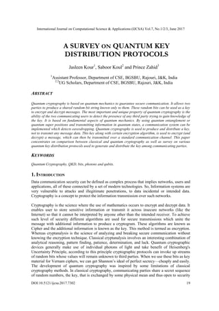 International Journal on Computational Science & Applications (IJCSA) Vol.7, No.1/2/3, June 2017
DOI:10.5121/ijcsa.2017.7302 19
A SURVEY ON QUANTUM KEY
DISTRIBUTION PROTOCOLS
Jasleen Kour1
, Saboor Koul2
and Prince Zahid3
1
Assistant Professor, Department of CSE, BGSBU, Rajouri, J&K, India
2,3
UG Scholars, Department of CSE, BGSBU, Rajouri, J&K, India
ABSTRACT
Quantum cryptography is based on quantum mechanics to guarantee secure communication. It allows two
parties to produce a shared random bit string known only to them. These random bits can be used as a key
to encrypt and decrypt messages. The most important and unique property of quantum cryptography is the
ability of the two communicating users to detect the presence of any third party trying to gain knowledge of
the key. It is based on fundamental aspects of quantum mechanics. By using quantum entanglement or
quantum super positions and transmitting information in quantum states, a communication system can be
implemented which detects eavesdropping. Quantum cryptography is used to produce and distribute a key,
not to transmit any message data. This key along with certain encryption algorithm, is used to encrypt (and
decrypt) a message, which can then be transmitted over a standard communication channel. This paper
concentrates on comparison between classical and quantum cryptography as well as survey on various
quantum key distribution protocols used to generate and distribute the key among communicating parties.
KEYWORDS
Quantum Cryptography, QKD, bits, photons and qubits.
1. INTRODUCTION
Data communication security can be defined as complex process that implies networks, users and
applications, all of these connected by a set of modern technologies. So, Information systems are
very vulnerable to attacks and illegitimate penetrations, to data incidental or intended data.
Cryptography is a concept to protect the information transmission over such networks.
Cryptography is the science where the use of mathematics occurs to encrypt and decrypt data. It
enables user to store sensitive information or transmit it across insecure networks (like the
Internet) so that it cannot be interpreted by anyone other than the intended receiver. To achieve
such level of security different algorithms are used for secure transmissions which unite the
message with additional information to produce a cryptogram. These algorithms are known as
Cipher and the additional information is known as the key. This method is termed as encryption.
Whereas cryptanalysis is the science of analyzing and breaking secure communication without
knowing the encryption technique. Classical cryptanalysis involves an interesting combination of
analytical reasoning, pattern finding, patience, determination, and luck. Quantum cryptographic
devices generally make use of individual photons of light and take benefit of Heisenberg's
Uncertainty Principle, according to this principle cryptographic protocols can invoke up streams
of random bits whose values will remain unknown to third parties. When we use these bits as key
material for Vernam ciphers, we can get Shannon’s ideal of perfect secrecy—cheaply and easily.
The development of quantum cryptography was inspired by some limitations of classical
cryptography methods. In classical cryptography, communicating parties share a secret sequence
of random numbers, the key, that is exchanged by some physical mean and thus open to security
 