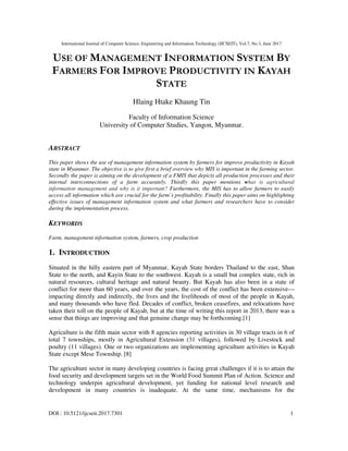 International Journal of Computer Science, Engineering and Information Technology (IJCSEIT), Vol.7, No.3, June 2017
DOI : 10.5121/ijcseit.2017.7301 1
USE OF MANAGEMENT INFORMATION SYSTEM BY
FARMERS FOR IMPROVE PRODUCTIVITY IN KAYAH
STATE
Hlaing Htake Khaung Tin
Faculty of Information Science
University of Computer Studies, Yangon, Myanmar.
ABSTRACT
This paper shows the use of management information system by farmers for improve productivity in Kayah
state in Myanmar. The objective is to give first a brief overview why MIS is important in the farming sector.
Secondly the paper is aiming on the development of a FMIS that depicts all production processes and their
internal interconnections of a farm accurately. Thirdly this paper mentions what is agricultural
information management and why is it important? Furthermore, the MIS has to allow farmers to easily
access all information which are crucial for the farm’s profitability. Finally this paper aims on highlighting
effective issues of management information system and what farmers and researchers have to consider
during the implementation process.
KEYWORDS
Farm, management information system, farmers, crop production
1. INTRODUCTION
Situated in the hilly eastern part of Myanmar, Kayah State borders Thailand to the east, Shan
State to the north, and Kayin State to the southwest. Kayah is a small but complex state, rich in
natural resources, cultural heritage and natural beauty. But Kayah has also been in a state of
conflict for more than 60 years, and over the years, the cost of the conflict has been extensive—
impacting directly and indirectly, the lives and the livelihoods of most of the people in Kayah,
and many thousands who have fled. Decades of conflict, broken ceasefires, and relocations have
taken their toll on the people of Kayah, but at the time of writing this report in 2013, there was a
sense that things are improving and that genuine change may be forthcoming.[1]
Agriculture is the fifth main sector with 8 agencies reporting activities in 30 village tracts in 6 of
total 7 townships, mostly in Agricultural Extension (31 villages), followed by Livestock and
poultry (11 villages). One or two organizations are implementing agriculture activities in Kayah
State except Mese Township. [8]
The agriculture sector in many developing countries is facing great challenges if it is to attain the
food security and development targets set in the World Food Summit Plan of Action. Science and
technology underpin agricultural development, yet funding for national level research and
development in many countries is inadequate. At the same time, mechanisms for the
 