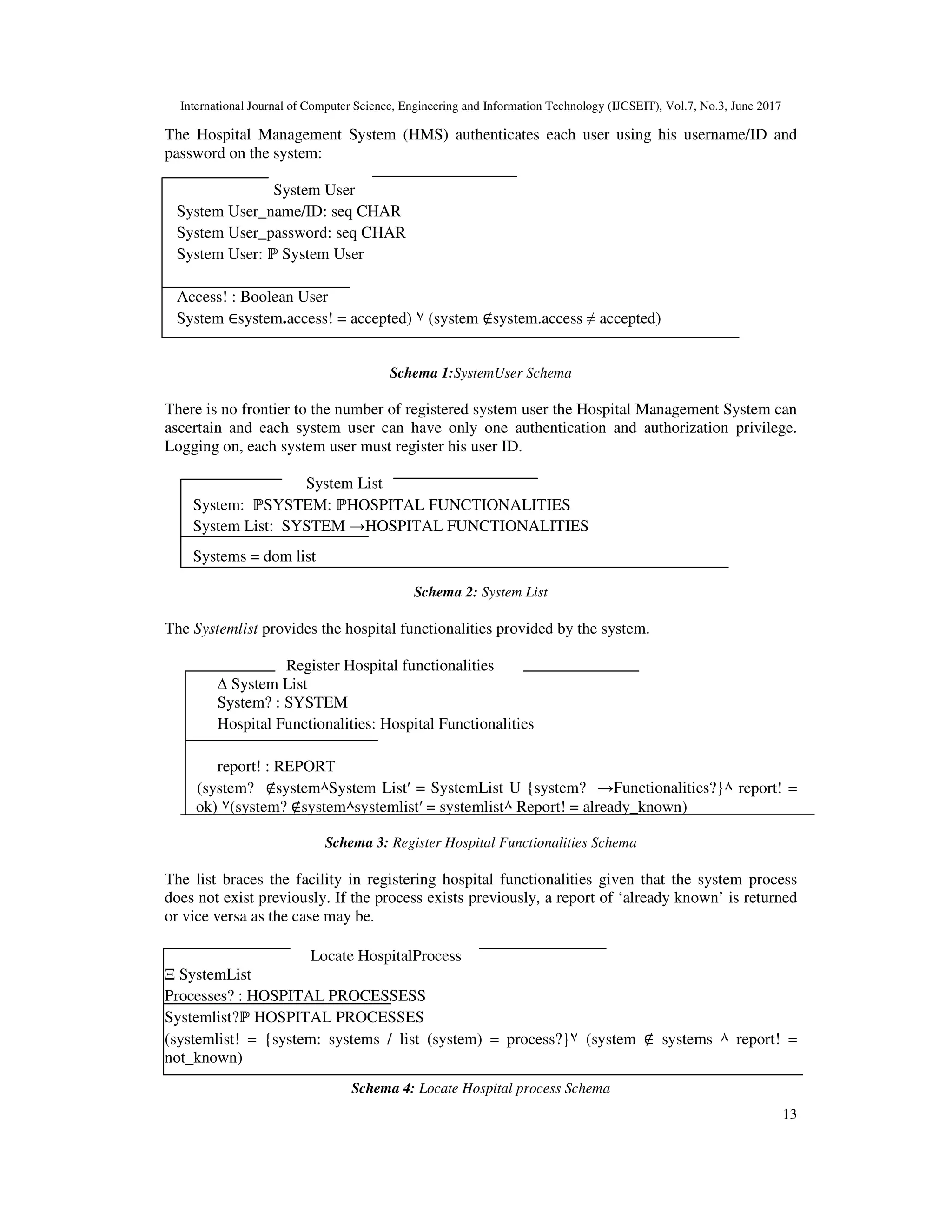 International Journal of Computer Science, Engineering and Information Technology (IJCSEIT), Vol.7, No.3, June 2017
13
The Hospital Management System (HMS) authenticates each user using his username/ID and
password on the system:
System User
System User_name/ID: seq CHAR
System User_password: seq CHAR
System User: ℙ System User
Access! : Boolean User
System ∈system.access! = accepted) ٧ (system ∉system.access ≠ accepted)
Schema 1:SystemUser Schema
There is no frontier to the number of registered system user the Hospital Management System can
ascertain and each system user can have only one authentication and authorization privilege.
Logging on, each system user must register his user ID.
System List
System: ℙSYSTEM: ℙHOSPITAL FUNCTIONALITIES
System List: SYSTEM →HOSPITAL FUNCTIONALITIES
Systems = dom list
Schema 2: System List
The Systemlist provides the hospital functionalities provided by the system.
Register Hospital functionalities
∆ System List
System? : SYSTEM
Hospital Functionalities: Hospital Functionalities
report! : REPORT
(system? ∉system٨System List′ = SystemList U {system? →Functionalities?}٨ report! =
ok) ٧(system? ∉system٨systemlist′ = systemlist٨ Report! = already_known)
Schema 3: Register Hospital Functionalities Schema
The list braces the facility in registering hospital functionalities given that the system process
does not exist previously. If the process exists previously, a report of ‘already known’ is returned
or vice versa as the case may be.
Locate HospitalProcess
Ξ SystemList
Processes? : HOSPITAL PROCESSESS
Systemlist?ℙ HOSPITAL PROCESSES
(systemlist! = {system: systems / list (system) = process?}٧ (system ∉ systems ٨ report! =
not_known)
Schema 4: Locate Hospital process Schema
 