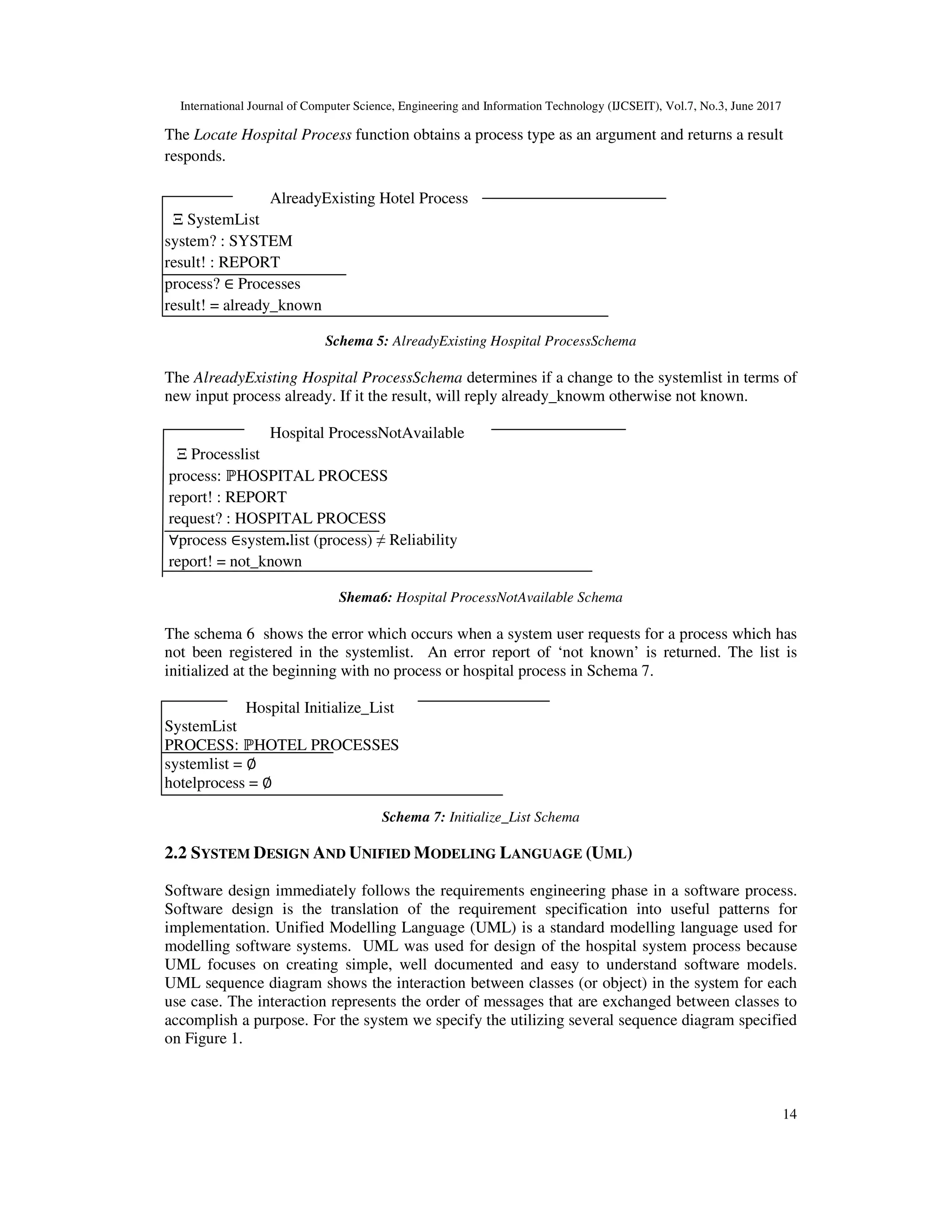 International Journal of Computer Science, Engineering and Information Technology (IJCSEIT), Vol.7, No.3, June 2017
14
The Locate Hospital Process function obtains a process type as an argument and returns a result
responds.
AlreadyExisting Hotel Process
Ξ SystemList
system? : SYSTEM
result! : REPORT
process? ∈ Processes
result! = already_known
Schema 5: AlreadyExisting Hospital ProcessSchema
The AlreadyExisting Hospital ProcessSchema determines if a change to the systemlist in terms of
new input process already. If it the result, will reply already_knowm otherwise not known.
Hospital ProcessNotAvailable
Ξ Processlist
process: ℙHOSPITAL PROCESS
report! : REPORT
request? : HOSPITAL PROCESS
∀process ∈system.list (process) ≠ Reliability
report! = not_known
Shema6: Hospital ProcessNotAvailable Schema
The schema 6 shows the error which occurs when a system user requests for a process which has
not been registered in the systemlist. An error report of ‘not known’ is returned. The list is
initialized at the beginning with no process or hospital process in Schema 7.
Hospital Initialize_List
SystemList
PROCESS: ℙHOTEL PROCESSES
systemlist = ∅
hotelprocess = ∅
Schema 7: Initialize_List Schema
2.2 SYSTEM DESIGN AND UNIFIED MODELING LANGUAGE (UML)
Software design immediately follows the requirements engineering phase in a software process.
Software design is the translation of the requirement specification into useful patterns for
implementation. Unified Modelling Language (UML) is a standard modelling language used for
modelling software systems. UML was used for design of the hospital system process because
UML focuses on creating simple, well documented and easy to understand software models.
UML sequence diagram shows the interaction between classes (or object) in the system for each
use case. The interaction represents the order of messages that are exchanged between classes to
accomplish a purpose. For the system we specify the utilizing several sequence diagram specified
on Figure 1.
 