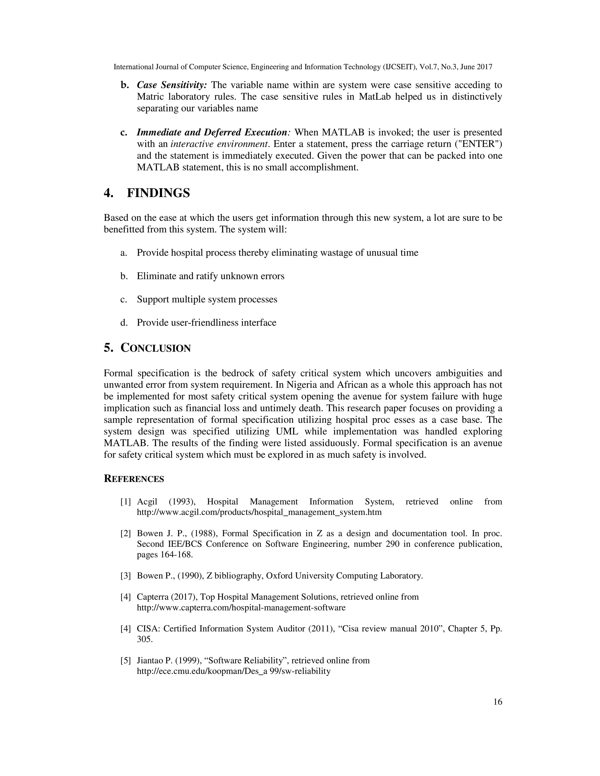 International Journal of Computer Science, Engineering and Information Technology (IJCSEIT), Vol.7, No.3, June 2017
16
b. Case Sensitivity: The variable name within are system were case sensitive acceding to
Matric laboratory rules. The case sensitive rules in MatLab helped us in distinctively
separating our variables name
c. Immediate and Deferred Execution: When MATLAB is invoked; the user is presented
with an interactive environment. Enter a statement, press the carriage return ("ENTER")
and the statement is immediately executed. Given the power that can be packed into one
MATLAB statement, this is no small accomplishment.
4. FINDINGS
Based on the ease at which the users get information through this new system, a lot are sure to be
benefitted from this system. The system will:
a. Provide hospital process thereby eliminating wastage of unusual time
b. Eliminate and ratify unknown errors
c. Support multiple system processes
d. Provide user-friendliness interface
5. CONCLUSION
Formal specification is the bedrock of safety critical system which uncovers ambiguities and
unwanted error from system requirement. In Nigeria and African as a whole this approach has not
be implemented for most safety critical system opening the avenue for system failure with huge
implication such as financial loss and untimely death. This research paper focuses on providing a
sample representation of formal specification utilizing hospital proc esses as a case base. The
system design was specified utilizing UML while implementation was handled exploring
MATLAB. The results of the finding were listed assiduously. Formal specification is an avenue
for safety critical system which must be explored in as much safety is involved.
REFERENCES
[1] Acgil (1993), Hospital Management Information System, retrieved online from
http://www.acgil.com/products/hospital_management_system.htm
[2] Bowen J. P., (1988), Formal Specification in Z as a design and documentation tool. In proc.
Second IEE/BCS Conference on Software Engineering, number 290 in conference publication,
pages 164-168.
[3] Bowen P., (1990), Z bibliography, Oxford University Computing Laboratory.
[4] Capterra (2017), Top Hospital Management Solutions, retrieved online from
http://www.capterra.com/hospital-management-software
[4] CISA: Certified Information System Auditor (2011), “Cisa review manual 2010”, Chapter 5, Pp.
305.
[5] Jiantao P. (1999), “Software Reliability”, retrieved online from
http://ece.cmu.edu/koopman/Des_a 99/sw-reliability
 