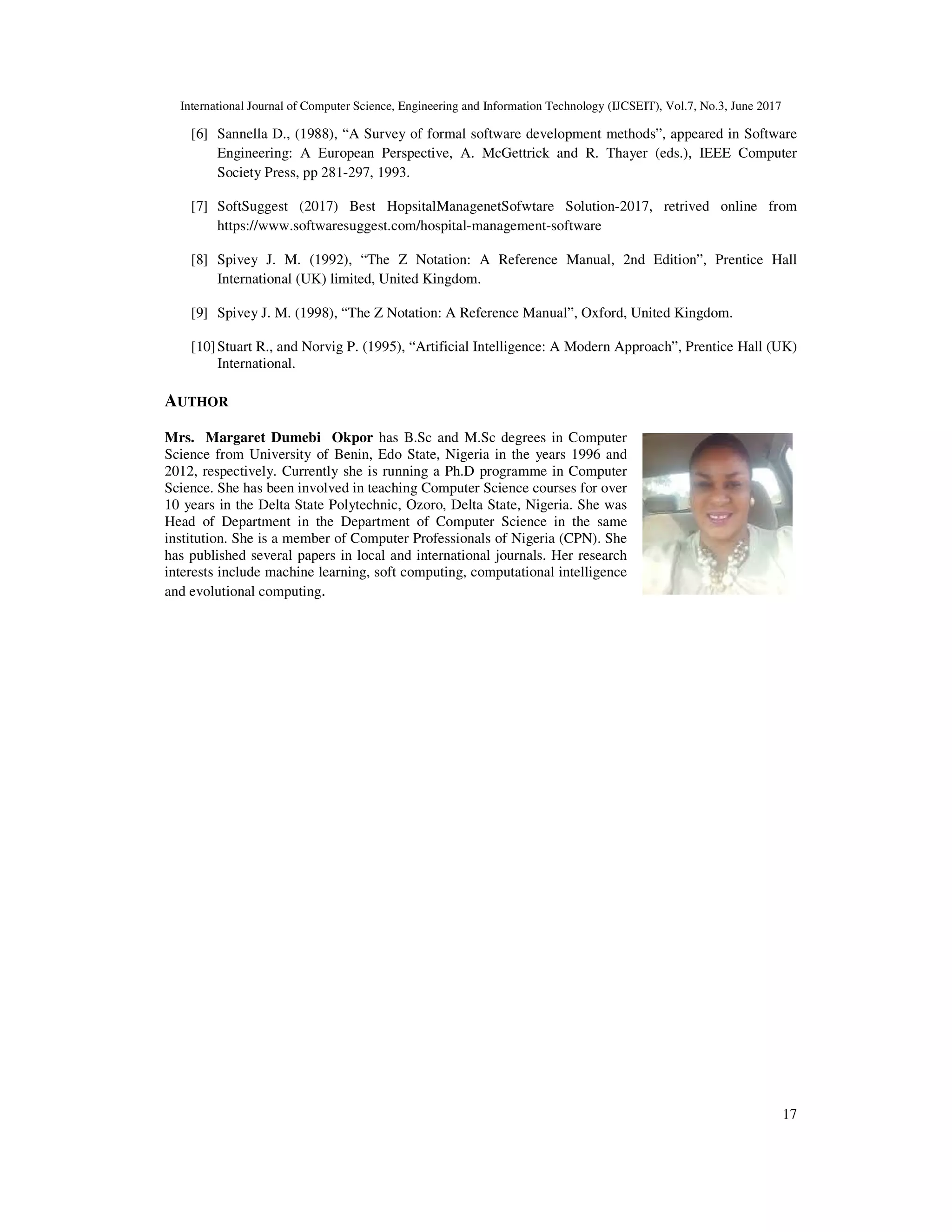 International Journal of Computer Science, Engineering and Information Technology (IJCSEIT), Vol.7, No.3, June 2017
17
[6] Sannella D., (1988), “A Survey of formal software development methods”, appeared in Software
Engineering: A European Perspective, A. McGettrick and R. Thayer (eds.), IEEE Computer
Society Press, pp 281-297, 1993.
[7] SoftSuggest (2017) Best HopsitalManagenetSofwtare Solution-2017, retrived online from
https://www.softwaresuggest.com/hospital-management-software
[8] Spivey J. M. (1992), “The Z Notation: A Reference Manual, 2nd Edition”, Prentice Hall
International (UK) limited, United Kingdom.
[9] Spivey J. M. (1998), “The Z Notation: A Reference Manual”, Oxford, United Kingdom.
[10]Stuart R., and Norvig P. (1995), “Artificial Intelligence: A Modern Approach”, Prentice Hall (UK)
International.
AUTHOR
Mrs. Margaret Dumebi Okpor has B.Sc and M.Sc degrees in Computer
Science from University of Benin, Edo State, Nigeria in the years 1996 and
2012, respectively. Currently she is running a Ph.D programme in Computer
Science. She has been involved in teaching Computer Science courses for over
10 years in the Delta State Polytechnic, Ozoro, Delta State, Nigeria. She was
Head of Department in the Department of Computer Science in the same
institution. She is a member of Computer Professionals of Nigeria (CPN). She
has published several papers in local and international journals. Her research
interests include machine learning, soft computing, computational intelligence
and evolutional computing.
 