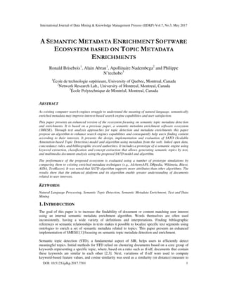 International Journal of Data Mining & Knowledge Management Process (IJDKP) Vol.7, No.3, May 2017
DOI: 10.5121/ijdkp.2017.7301 1
A SEMANTIC METADATA ENRICHMENT SOFTWARE
ECOSYSTEM BASED ON TOPIC METADATA
ENRICHMENTS
Ronald Brisebois1
, Alain Abran1
, Apollinaire Nadembega2
and Philippe
N’techobo3
1
École de technologie supérieure, University of Quebec, Montreal, Canada
2
Network Research Lab., University of Montreal, Montreal, Canada
3
École Polytechnique de Montréal, Montreal, Canada
ABSTRACT
As existing computer search engines struggle to understand the meaning of natural language, semantically
enriched metadata may improve interest-based search engine capabilities and user satisfaction.
This paper presents an enhanced version of the ecosystem focusing on semantic topic metadata detection
and enrichments. It is based on a previous paper, a semantic metadata enrichment software ecosystem
(SMESE). Through text analysis approaches for topic detection and metadata enrichments this paper
propose an algorithm to enhance search engines capabilities and consequently help users finding content
according to their interests. It presents the design, implementation and evaluation of SATD (Scalable
Annotation-based Topic Detection) model and algorithm using metadata from the web, linked open data,
concordance rules, and bibliographic record authorities. It includes a prototype of a semantic engine using
keyword extraction, classification and concept extraction that allows generating semantic topics by text,
and multimedia document analysis using the proposed SATD model and algorithm.
The performance of the proposed ecosystem is evaluated using a number of prototype simulations by
comparing them to existing enriched metadata techniques (e.g., AlchemyAPI, DBpedia, Wikimeta, Bitext,
AIDA, TextRazor). It was noted that SATD algorithm supports more attributes than other algorithms. The
results show that the enhanced platform and its algorithm enable greater understanding of documents
related to user interests.
KEYWORDS
Natural Language Processing, Semantic Topic Detection, Semantic Metadata Enrichment, Text and Data
Mining
1. INTRODUCTION
The goal of this paper is to increase the findability of document or content matching user interest
using an internal semantic metadata enrichment algorithm. Words themselves are often used
inconsistently, having a wide variety of definitions and interpretations. Finding bibliographic
references or semantic relationships in texts makes it possible to localize specific text segments using
ontologies to enrich a set of semantic metadata related to topics. This paper presents an enhanced
implementation of SMESE [1] focusing on semantic topic metadata detection and enrichment.
Semantic topic detection (STD), a fundamental aspect of SIR, helps users to efficiently detect
meaningful topics. Initial methods for STD relied on clustering documents based on a core group of
keywords representing a specific topic, where, based on a ratio such as tf-idf, documents that contain
these keywords are similar to each other [2,3]. Next, variations of tf-idf were used to compute
keyword-based feature values, and cosine similarity was used as a similarity (or distance) measure to
 