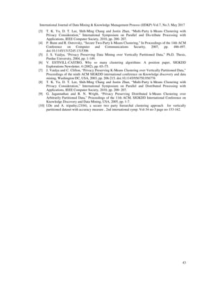 International Journal of Data Mining & Knowledge Management Process (IJDKP) Vol.7, No.3, May 2017
43
[3] T. K. Yu, D. T. Lee, Shih-Ming Chang and Justin Zhan, “Multi-Party k-Means Clustering with
Privacy Consideration,” International Symposium on Parallel and Dis-tribute Processing with
Applications, IEEE Computer Society, 2010, pp. 200- 207.
[4] P. Bunn and R. Ostrovsky, “Secure Two-Party k-Means Clustering,” In Proceedings of the 14th ACM
Conference on Computer and Communications Security, 2007, pp. 486-497.
doi:10.1145/1315245.1315306
[5] J. S. Vaidya, “Privacy Preserving Data Mining over Vertically Partitioned Data,” Ph.D. Thesis,
Purdue University, 2004, pp. 1-149.
[6] V. ESTIVILL-CASTRO, Why so many clustering algorithms: A position paper, SIGKDD
Explorations Newsletter, 4 (2002), pp. 65–75.
[7] J. Vaidya and C. Clifton, “Privacy Preserving K-Means Clustering over Vertically Partitioned Data,”
Proceedings of the ninth ACM SIGKDD international conference on Knowledge discovery and data
mining, Washington DC, USA, 2003, pp. 206-215. doi:10.1145/956750.956776
[8] T. K. Yu, D. T. Lee, Shih-Ming Chang and Justin Zhan, “Multi-Party k-Means Clustering with
Privacy Consideration,” International Symposium on Parallel and Distributed Processing with
Applications, IEEE Computer Society, 2010, pp. 200- 207.
[9] G. Jagannathan and R. N. Wright, “Privacy Preserving Distributed k-Means Clustering over
Arbitrarily Partitioned Data,” Proceedings of the 11th ACM, SIGKDD International Conference on
Knowledge Discovery and Data Mining, USA, 2005, pp. 1-7.
[10] I.De and A. tripathy,(2104), a secure two party hierarchal clustering approach for vertically
partitioned dataset with accuracy measure , 2nd international symp. Vol-34 no-3 page no-153-162.
 