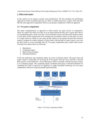 International Journal of Data Mining & Knowledge Management Process (IJDKP) Vol.7, No.3, May 2017
34
2. PRELIMINARIES
In this section we are going to present some preliminaries. We first introduce the partitioning
approach by which we partition the data set. Then we explain about how to party works and after
then the main approach or algorithms which we are going to implement to fulfil our approach.
2.1 Two party computation
Two party computationsare an approach in which mainly two party involve in computation.
These two parties have their own data set in an equal amount but they don’t expose their data to
its corresponding party. In this way they a form an distance matrix and share their distance matrix
to each other not the original data set by merging the two distance matrix of each party we come
to a single matrix by which we can easily get the solution of our queries because these distance
matrices compute the smallest distance of each cluster with the help of cluster center so any user
get their result in a very reasonable time [4]. Two party computation query model which consist
of mainly four entities these are following:-
1. Randomizer.
2. Computing engine.
3. Query front end engine.
4. Individual Database.
In this the randomizer and computing engine are comes in primary engine. The query front end
engine which is responsible for receiving all of the queries from the users and then it forward
these queries to the randomizer. An encoded query which is normally contains the type of query
to its computing engine. The computing engine coordinates that query to individual database for
computing the result of query.In our approach we apply hierarichal clustering over two party
computations which are using horizontally partitioned data.
Figure1. Two Party computations Model
DB DB DB DB
Randomizer Computing Engine
Query Front End Engine
Two partiesQuery Encoded query
Query Input
Response query
 
