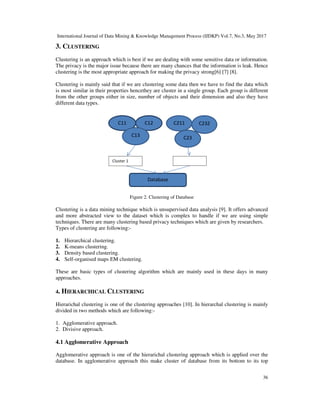 International Journal of Data Mining & Knowledge Management Process (IJDKP) Vol.7, No.3, May 2017
36
3. CLUSTERING
Clustering is an approach which is best if we are dealing with some sensitive data or information.
The privacy is the major issue because there are many chances that the information is leak. Hence
clustering is the most appropriate approach for making the privacy strong[6] [7] [8].
Clustering is mainly said that if we are clustering some data then we have to find the data which
is most similar in their properties hencethey are cluster in a single group. Each group is different
from the other groups either in size, number of objects and their dimension and also they have
different data types.
Figure 2. Clustering of Database
Clustering is a data mining technique which is unsupervised data analysis [9]. It offers advanced
and more abstracted view to the dataset which is complex to handle if we are using simple
techniques. There are many clustering based privacy techniques which are given by researchers.
Types of clustering are following:-
1. Hierarchical clustering.
2. K-means clustering.
3. Density based clustering.
4. Self-organised maps EM clustering.
These are basic types of clustering algorithm which are mainly used in these days in many
approaches.
4. HIERARCHICAL CLUSTERING
Hierarichal clustering is one of the clustering approaches [10]. In hierarchal clustering is mainly
divided in two methods which are following:-
1. Agglomerative approach.
2. Divisive approach.
4.1 Agglomerative Approach
Agglomerative approach is one of the hierarichal clustering approach which is applied over the
database. In agglomerative approach this make cluster of database from its bottom to its top
C11 C12
C13 C23
C232
222
C211
Database
Cluster 1 Cluster 2
 