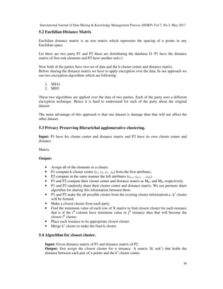 International Journal of Data Mining & Knowledge Management Process (IJDKP) Vol.7, No.3, May 2017
38
5.2 Euclidian Distance Matrix
Euclidian distance matrix is an nxn matrix which represents the spacing of n points in any
Euclidian space.
Let there are two party P1 and P2 these are distributing the database D. P1 have the distance
matrix of first nxk elements and P2 have another nxk+1.
Now both of the parties have two set of data and the k-cluster center and distance matrix.
Before sharing the distance matrix we have to apply encryption over the data. In our approach we
use two encryption algorithms which are following:
1. SHA1
2. MD5
These two algorithms are applied over the data of two parties. Each of the party uses a different
encryption technique. Hence it is hard to understand for each of the party about the original
dataset.
The main advantage of this approach is that one dataset is damage then that will not affect the
other dataset.
5.3 Privacy Preserving Hierarichal agglomerative clustering.
Input: P1 have his cluster center and distance matrix and P2 have its own cluster center and
distance
Matrix.
Output:
• Assign all of the elements to a cluster.
• P1 compute k-cluster center (c1, c2, c3….ck) from the first attributes.
• P2 compute in the same manner the left attributes (ck+1, ck+2 ….c2k).
• P1 and P2 compute their cluster center and distance matrix as MP1 and MP2 respectively.
• P1 and P2 randomly share their cluster center and distance matrix. We use permute share
algorithm for sharing this information between them.
• P1 and P2 make the all possible cluster from the existing cluster informationi.e. k2
cluster
will be formed.
• Make a closest cluster from each party.
• Find the minimum value of each row of X matrix to find closest cluster for each instance
that is if the ith
column have minimum value in jth
instance then that will become the
closest ith
cluster.
• Place each instance to its appropriate closest cluster.
• Merge k2
cluster to make the final k cluster.
5.4 Algorithm for closest cluster.
Input: Given distance matrix of P1 and distance matrix of P2.
Output: first assign the closest cluster for n instance. A matrix X( nxk2
) that holds the
distance between each pair of n points and the k2
cluster center.
 