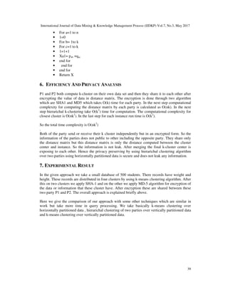 International Journal of Data Mining & Knowledge Management Process (IJDKP) Vol.7, No.3, May 2017
39
• For a=1 to n
• 1=0
• For b= 1to k
• For c=1 to k
• 1=1+1
• Xa1= pab +qac
• end for
• end for
• end for
• Return X
6. EFFICIENCY AND PRIVACY ANALYSIS
P1 and P2 both compute k-cluster on their own data set and then they share it to each other after
encrypting the value of data in distance matrix. The encryption is done through two algorithm
which are SHA1 and MD5 which takes O(k) time for each party. In the next step computational
complexity for computing the distance matrix by each party is calculated as O(nk). In the next
step hierarichal k-clustering take O(k2
) time for computation. The computational complexity for
closest cluster is O(nk2
). In the last step for each instance run time is O(k2
).
So the total time complexity is O(nk2
)
.
Both of the party send or receive their k cluster independently but in an encrypted form. So the
information of the parties does not public to other including the opposite party. They share only
the distance matrix but this distance matrix is only the distance computed between the cluster
center and instance. So the information is not leak. After merging the final k-cluster center is
exposing to each other. Hence the privacy preserving by using hierarichal clustering algorithm
over two parties using horizontally partitioned data is secure and does not leak any information.
7. EXPERIMENTAL RESULT
In the given approach we take a small database of 500 students. There records have weight and
height. These records are distributed in four clusters by using k-means clustering algorithm. After
this on two clusters we apply SHA-1 and on the other we apply MD-5 algorithm for encryption of
the data or information that these cluster have. After encryption these are shared between these
two party P1 and P2. The overall approach is explained briefly above.
Here we give the comparison of our approach with some other techniques which are similar in
work but take more time in query processing. We take basically k-means clustering over
horizontally partitioned data , hierarichal clustering of two parties over vertically partitioned data
and k-means clustering over vertically partitioned data.
 
