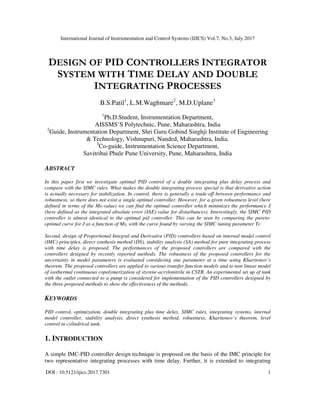 International Journal of Instrumentation and Control Systems (IJICS) Vol.7, No.3, July 2017
DOI : 10.5121/ijics.2017.7301 1
DESIGN OF PID CONTROLLERS INTEGRATOR
SYSTEM WITH TIME DELAY AND DOUBLE
INTEGRATING PROCESSES
B.S.Patil1
, L.M.Waghmare2
, M.D.Uplane3
1
Ph.D.Student, Instrumentation Department,
AISSMS’S Polytechnic, Pune, Maharashtra, India
2
Guide, Instrumentation Department, Shri Guru Gobind Singhji Institute of Engineering
& Technology, Vishnupuri, Nanded, Maharashtra, India.
3
Co-guide, Instrumentation Science Department,
Savitribai Phule Pune University, Pune, Maharashtra, India
ABSTRACT
In this paper first we investigate optimal PID control of a double integrating plus delay process and
compare with the SIMC rules. What makes the double integrating process special is that derivative action
is actually necessary for stabilization. In control, there is generally a trade-off between performance and
robustness, so there does not exist a single optimal controller. However, for a given robustness level (here
defined in terms of the Ms-value) we can find the optimal controller which minimizes the performance J
(here defined as the integrated absolute error (IAE)-value for disturbances). Interestingly, the SIMC PID
controller is almost identical to the optimal pid controller. This can be seen by comparing the pareto-
optimal curve for J as a function of Ms, with the curve found by varying the SIMC tuning parameter Tc.
Second, design of Proportional Integral and Derivative (PID) controllers based on internal model control
(IMC) principles, direct synthesis method (DS), stability analysis (SA) method for pure integrating process
with time delay is proposed. The performances of the proposed controllers are compared with the
controllers designed by recently reported methods. The robustness of the proposed controllers for the
uncertainty in model parameters is evaluated considering one parameter at a time using Kharitonov’s
theorem. The proposed controllers are applied to various transfer function models and to non linear model
of isothermal continuous copolymerization of styrene-acrylonitrile in CSTR. An experimental set up of tank
with the outlet connected to a pump is considered for implementation of the PID controllers designed by
the three proposed methods to show the effectiveness of the methods.
KEYWORDS
PID control, optimization, double integrating plus time delay, SIMC rules, integrating systems, internal
model controller, stability analysis, direct synthesis method, robustness, Kharitonov’s theorem, level
control in cylindrical tank.
1. INTRODUCTION
A simple IMC-PID controller design technique is proposed on the basis of the IMC principle for
two representative integrating processes with time delay. Further, it is extended to integrating
 
