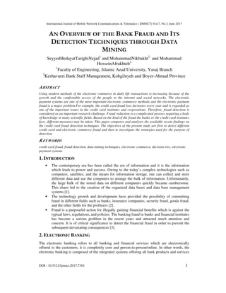 International Journal of Mobile Network Communications & Telematics ( IJMNCT) Vol.7, No.3, June 2017
DOI : 10.5121/ijmnct.2017.7301 1
AN OVERVIEW OF THE BANK FRAUD AND ITS
DETECTION TECHNIQUES THROUGH DATA
MINING
SeyyedHedayatTarighiNejad1
and MohammadNikbakht2
and Mohammad
HosseinAfrakhteh2
1
Faculty of Engineering, Islamic Azad University, Yasuj Branch
2
Keshavarzi Bank Staff Management, Kohgiluyeh and Boyer-Ahmad Province
ABSTRACT
Using modern methods of the electronic commerce in daily life transactions is increasing because of the
growth and the comfortable access of the people to the internet and social networks. The electronic
payment systems are one of the most important electronic commerce methods and the electronic payment
fraud is a major problem.For example, the credit card fraud loss increases every year and is regarded as
one of the important issues in the credit card institutes and corporations. Therefore, fraud detection is
considered as an important research challenge. Fraud reduction is a complicated process requiring a body
of knowledge in many scientific fields. Based on the kind of the fraud the banks or the credit card institutes
face, different measures may be taken. This paper compares and analyzes the available recent findings on
the credit card fraud detection techniques. The objectives of the present study are first to detect different
credit card and electronic commerce fraud and then to investigate the strategies used for the purpose of
detection.
KEYWORDS
credit card fraud, fraud detection, data mining techniques, electronic commerce, decision tree, electronic
payment systems
1. INTRODUCTION
• The contemporary era has been called the era of information and it is the information
which leads to power and success. Owing to the today’s complex technologies such as
computers, satellites, and the means for information storage, one can collect and store
different data and use the computers to arrange the bulk of information. Unfortunately,
the large bulk of the stored data on different computers quickly became cumbersome.
This chaos led to the creation of the organized data bases and data base management
systems [1].
• The technology growth and development have provided the possibility of committing
fraud in different fields such as banks, insurance companies, security fraud, goods fraud,
and the other fields for the profiteers [2].
• Fraud is a purposeful action for illegally gaining financial benefits which is against the
typical laws, regulations, and policies. The banking fraud in banks and financial institutes
has become a serious problem in the recent years and attracted much attention and
concern. It is of critical significance to detect the financial fraud in order to prevent the
subsequent devastating consequences [3].
2. ELECTRONIC BANKING
The electronic banking refers to all banking and financial services which are electronically
offered to the customers; it is completely core and person-to-person/online. In other words, the
electronic banking is composed of the integrated systems offering all bank products and services
 