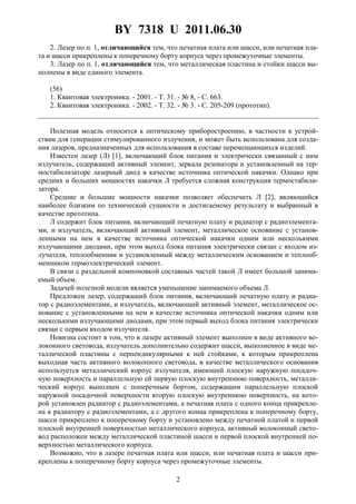 BY 7318 U 2011.06.30
2
2. Лазер по п. 1, отличающийся тем, что печатная плата или шасси, или печатная пла-
та и шасси прикреплены к поперечному борту корпуса через промежуточные элементы.
3. Лазер по п. 1, отличающийся тем, что металлическая пластина и стойки шасси вы-
полнены в виде единого элемента.
(56)
1. Квантовая электроника. - 2001. - Т. 31. - № 8, - С. 663.
2. Квантовая электроника. - 2002. - Т. 32. - № 3. - С. 205-209 (прототип).
Полезная модель относится к оптическому приборостроению, в частности к устрой-
ствам для генерации стимулированного излучения, и может быть использована для созда-
ния лазеров, предназначенных для использования в составе перемещающихся изделий.
Известен лазер (Л) [1], включающий блок питания и электрически связанный с ним
излучатель, содержащий активный элемент, зеркала резонатора и установленный на тер-
мостабилизаторе лазерный диод в качестве источника оптической накачки. Однако при
средних и больших мощностях накачки Л требуется сложная конструкция термостабили-
затора.
Средние и большие мощности накачки позволяет обеспечить Л [2], являющийся
наиболее близким по технической сущности и достигаемому результату и выбранный в
качестве прототипа.
Л содержит блок питания, включающий печатную плату и радиатор с радиоэлемента-
ми, и излучатель, включающий активный элемент, металлическое основание с установ-
ленными на нем в качестве источника оптической накачки одним или несколькими
излучающими диодами, при этом выход блока питания электрически связан с входом из-
лучателя, теплообменник и установленный между металлическим основанием и теплооб-
менником термоэлектрический элемент.
В связи с раздельной компоновкой составных частей такой Л имеет большой занима-
емый объем.
Задачей полезной модели является уменьшение занимаемого объема Л.
Предложен лазер, содержащий блок питания, включающий печатную плату и радиа-
тор с радиоэлементами, и излучатель, включающий активный элемент, металлическое ос-
нование с установленными на нем в качестве источника оптической накачки одним или
несколькими излучающими диодами, при этом первый выход блока питания электрически
связан с первым входом излучателя.
Новизна состоит в том, что в лазере активный элемент выполнен в виде активного во-
локонного световода, излучатель дополнительно содержит шасси, выполненное в виде ме-
таллической пластины с перпендикулярными к ней стойками, к которым прикреплена
выходная часть активного волоконного световода, в качестве металлического основания
используется металлический корпус излучателя, имеющий плоскую наружную посадоч-
ную поверхность и параллельную ей первую плоскую внутреннюю поверхность, металли-
ческий корпус выполнен с поперечным бортом, содержащим параллельную плоской
наружной посадочной поверхности вторую плоскую внутреннюю поверхность, на кото-
рой установлен радиатор с радиоэлементами, а печатная плата с одного конца прикрепле-
на к радиатору с радиоэлементами, а с другого конца прикреплена к поперечному борту,
шасси прикреплено к поперечному борту и установлено между печатной платой и первой
плоской внутренней поверхностью металлического корпуса, активный волоконный свето-
вод расположен между металлической пластиной шасси и первой плоской внутренней по-
верхностью металлического корпуса.
Возможно, что в лазере печатная плата или шасси, или печатная плата и шасси при-
креплены к поперечному борту корпуса через промежуточные элементы.
 