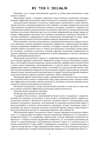 BY 7318 U 2011.06.30
3
Возможно, что в лазере металлическая пластина и стойки шасси выполнены в виде
единого элемента.
Выполнение лазера с активным элементом в виде активного волоконного световода
позволяет эффективно использовать объем излучателя Л и уменьшить объем, занимаемый Л.
Дополнительное введение в излучатель лазера шасси, выполненного в виде металли-
ческой пластины с перпендикулярными к ней стойками, к которым прикреплена выходная
часть активного волоконного световода, позволяет, во-первых, установить и закрепить его
с обеспечением радиуса изгиба активного волоконного световода не меньше минимальной
величины для излома, обеспечив при этом отсутствие повреждений при сборке лазера, во-
вторых, зафиксировать выходную часть активного волоконного световода, обеспечив от-
сутствие колебаний и повреждения его при механических воздействиях на лазер, напри-
мер, при транспортировке или использовании лазера на движущихся объектах.
Использование в качестве металлического основания металлического корпуса излуча-
теля, имеющего плоскую наружную посадочную поверхность и параллельную ей первую
плоскую внутреннюю поверхность, позволяет, во-первых, отводить при работе на метал-
лический корпус излучателя тепло от одного или нескольких излучающих диодов накач-
ки, во-вторых, установить излучатель плоской наружной посадочной поверхностью на
плоскую наружную посадочную поверхность изделия применения, в-третьих, уменьшить
объем, занимаемый излучателем Л.
Выполнение металлического корпуса с поперечным бортом, содержащим параллель-
ную плоской наружной посадочной поверхности вторую плоскую внутреннюю поверх-
ность, на которой установлен радиатор с радиоэлементами, прикрепление печатной платы
с одного конца к радиатору с радиоэлементами, а с другого конца к поперечному борту,
прикрепление шасси к поперечному борту и установка его между печатной платой и пер-
вой плоской внутренней поверхностью металлического корпуса, расположение активного
элемента между металлической пластиной шасси и первой плоской внутренней поверхно-
стью металлического корпуса позволяет уменьшить объем, занимаемый Л.
Возможный вариант выполнения лазера с прикреплением печатной платы или шасси,
или печатной платы и шасси к поперечному борту через промежуточные элементы позво-
ляет эффективно использовать объем излучателя Л, установив в качестве промежуточных
элементов элементы конструкции излучателя Л.
Возможное выполнение в лазере металлической пластины и стоек шасси в виде еди-
ного элемента позволяет эффективно использовать объем излучателя Л.
Полезная модель поясняется чертежом.
На фигуре представлена схема лазера.
Л содержит блок питания 1, включающий печатную плату 2 и радиатор 3 с радиоэле-
ментами (не показаны), и излучатель 4, вход которого электрически связан с первым вы-
ходом блока питания 1. Излучатель 4 включает активный элемент 5, выполненный в виде
активного волоконного световода, изготовленный из алюминия металлический корпус 6
(использующийся в качестве металлического основания), четыре излучающих диода 7
(показаны два диода) в качестве источника оптической накачки, шасси 8, выполненное в
виде металлической пластины 9 с перпендикулярными к ней стойками 10.
Металлический корпус 6 излучателя 4 имеет плоскую наружную посадочную поверх-
ность 11 и параллельную ей первую плоскую внутреннюю поверхность 12 и выполнен с
поперечным бортом 13, содержащим параллельную плоской наружной посадочной по-
верхности 11 вторую плоскую внутреннюю поверхность 14, на которой установлены ра-
диатор 3 с радиоэлементами и металлическая пластина 9 шасси 8, а печатная плата 2 с
одного конца винтом 15 через шайбу 16 прикреплена к радиатору 3 с радиоэлементами, а
с другого конца винтом 17 через промежуточный элемент 18 и металлическую пластину 9
шасси 8 прикреплена к второй плоской внутренней поверхности 14 поперечного борта 13.
 